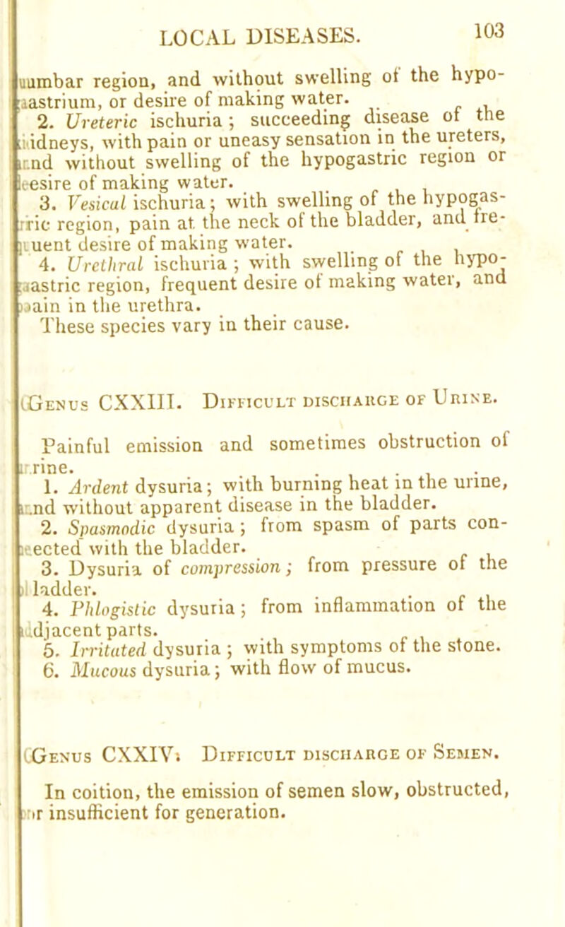 uumbar region, and without swelling ot the hypo- lastrium, or desire of making water. 2. Ureteric ischuria; succeeding disease ot the idneys, with pain or uneasy sensation in the ureters, ir.nd without swelling of the hypogastric region or leesire of making water. 3. Vesicul ischuria; with swelling of the hypogas- rrie region, pain at the neck of the bladder, and tre- liuent desire of making water. 4. Urethral ischuria ; with swelling of the hypo- gastric region, frequent desire of making water, and jaain in the urethra. These species vary in their cause. (Genus CXXIII. Difficult discharge of Urine. Painful emission and sometimes obstruction of irrine. . . 1. Ardent dysuria; with burning heat in the urine, t .nd without apparent disease in the bladder. 2. Spasmodic dysuria ; from spasm of parts con- nected with the bladder. 3. Dysuria of compression; from pressure ot the ladder. . 4. Phlogistic dysuria; from inflammation ot the iddjacent parts. 5. Irritated dysuria ; with symptoms of the stone. 6. Mucous dysuria; with flow of mucus. (Genus CXXIVi Difficult discharge of Semen. In coition, the emission of semen slow, obstructed, nr insufficient for generation.