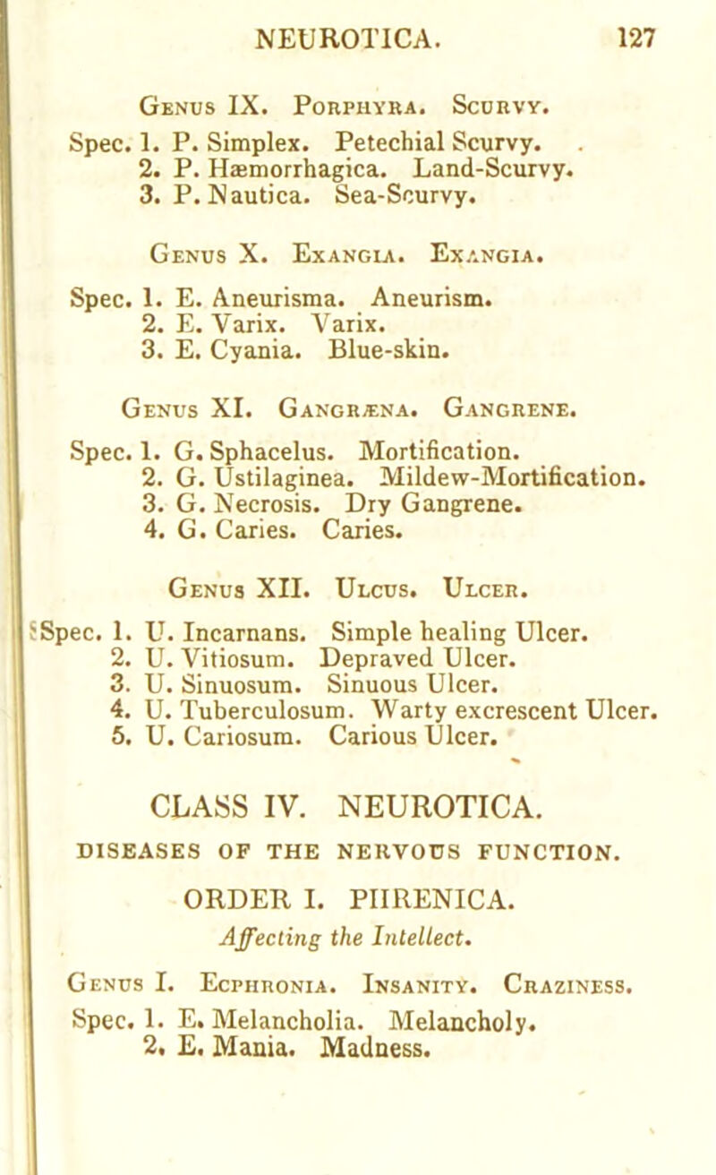 Genus IX. Porphyra. Scurvy. Spec. 1. P. Simplex. Petechial Scurvy. 2. P. Hasmorrhagica. Land-Scurvy. 3. P. Nautica. Sea-Scurvy. Genus X. Exangla. Exangia. Spec. 1. E. Aneurisma. Aneurism. 2. E. Varix. Varix. 3. E. Cyania. Blue-skin. Genus XI. Gangriena. Gangrene. Spec. 1. G. Sphacelus. Mortification. 2. G. Ustilaginea. Mildew-Mortification. 3. G. Necrosis. Dry Gangrene. 4. G. Caries. Caries. Genus XII. Ulcus. Ulcer. Spec. 1. U. Incarnans. Simple healing Ulcer. 2. U. Vitiosum. Depraved Ulcer. 3. U. Sinuosum. Sinuous Ulcer. 4. U. Tuberculosum. Warty excrescent Ulcer. 5. U. Cariosum. Carious Ulcer. CLASS IV. NEUROTICA. DISEASES OF THE NERVOUS FUNCTION. ORDER I. PIIRENICA. Affecting the Intellect. Genus I. Ecphronia. Insanity. Craziness. Spec. 1. E. Melancholia. Melancholy. 2, E. Mania. Madness.