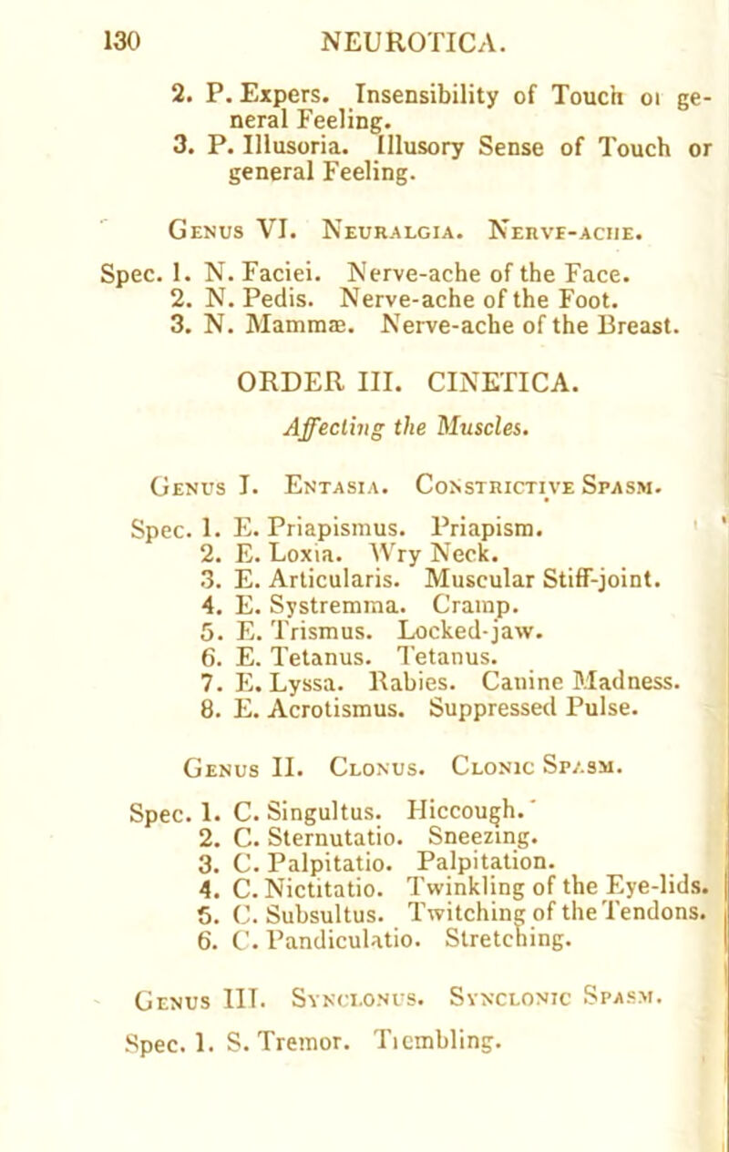 2. P. Expers. Insensibility of Touch 01 ge- neral Feeling. 3. P. Illusoria. Illusory Sense of Touch or general Feeling. Genus VI. Neuralgia. Nerve-ache. Spec. 1. N. Faciei. Nerve-ache of the Face. 2. N. Pedis. Nerve-ache of the Foot. 3. N. Mammas. Nerve-ache of the Breast. ORDER III. CINETICA. Affecting the Muscles. Genus I. Entasia. Constrictive Spasm. Spec. 1. E. Priapismus. Priapism. 2. E. Loxia. Wry Neck. 3. E. Articularis. Muscular Stiff-joint. 4. E. Systremma. Cramp. 5. E. Trismus. Locked-jaw. 6. E. Tetanus. Tetanus. 7. E. Lyssa. Rabies. Canine Madness. 8. E. Acrotismus. Suppressed Pulse. Genus II. Clonus. Clonic Spasm. Spec. 1. C. Singultus. Hiccough.' 2. C. Sternutatio. Sneezing. 3. C. Palpitatio. Palpitation. t 4. C. Nictitatio. Twinkling of the Eye-lids. 5. C. Subsultus. Twitching of the Tendons. 6. C. Pandiculatio. Stretching. Genus III. Synclonus. Synclonic Spasm. Spec. 1. S. Tremor. Ticmbling.