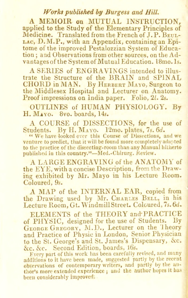 A MEMOIR on MUTUAL INSTRUCTION, applied to the Study of the Elementary Principles of Medicine. Translated from the French of J.P. Beul- lac, D.M.P., with an Appendix, containing an Epi- tome of the improved Pestalozzian System of Educa- tion ; and Observations from other sources, on the Ad- vantagesof the System of Mutual Education. l8mo. Is. A SERIES of ENGRAVINGS intended to illus- trate the Structure of the BRAIN and SPINAL CHORD in MAN. By Herbert Mayo, Surgeon to the Middlesex Hospital and Lecturer on Anatomy. Proof impressions on India paper. Folio, 21. 2s. OUTLINES of HUMAN PHYSIOLOGY. By H. Mayo. 8vo. boards, 14s. A COURSE of DISSECTIONS, for the use of Students. By H. Mayo. 12mo. plates, 7s. 6d. “ We have looked over this Course of Dissections, and we venture to predict, that it will be found more completely adapted to the practice of the dissecting-room than any Manual hitherto published in this country.”—Med.-Chirurg. Keview. A LARGE ENGRAVING of the ANATOMY of the EYE, with a concise Description, from the Draw- ing exhibited by Mr. Mayo in his Lecture Room. Coloured, 9s. A MAP of the INTERNAL EAR, copied from the Drawing used by Mr. Charles Bell, in his Lecture Room, Gt. Windmill Street. Coloured, 7s. 6d. ELEMENTS of the THEORY and-PRACTICE of PHYSIC, designed for the use of Students. By George Gregory, M.D., Lecturer on the 1 heory and Practice of Physic in London, Senior Physician i to the St. George’s and St. James’s Dispensary, &c. ] &c. &c. Second Edition, boards, 16s. (•'very part of this work has been carefully revised, and many I additions to it have been made, suggested partly by the recent observations of contemporary writers, and partly by the an- ! thor’s more extended experience ; and the author hopes it has ‘ been considerably improved.