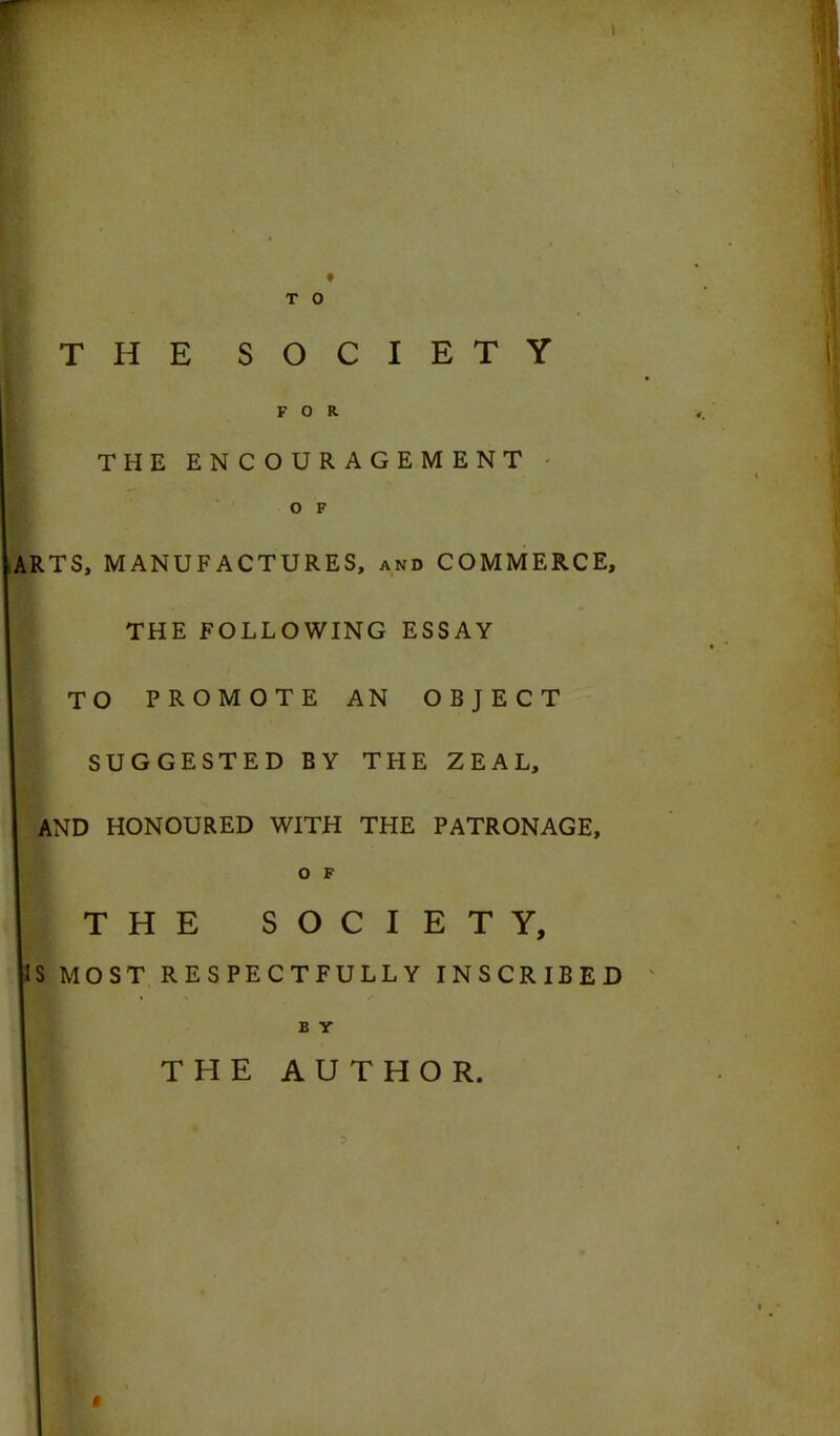 t T 0 THE SOCIETY FOR THE ENCOURAGEMENT O F ARTS, MANUFACTURES, and COMMERCE, THE FOLLOWING ESSAY TO PROMOTE AN OBJECT SUGGESTED BY THE ZEAL, AND HONOURED WITH THE PATRONAGE, O F THE SOCIETY, S MOST RESPECTFULLY INSCRIBED B Y THE AUTHOR. »