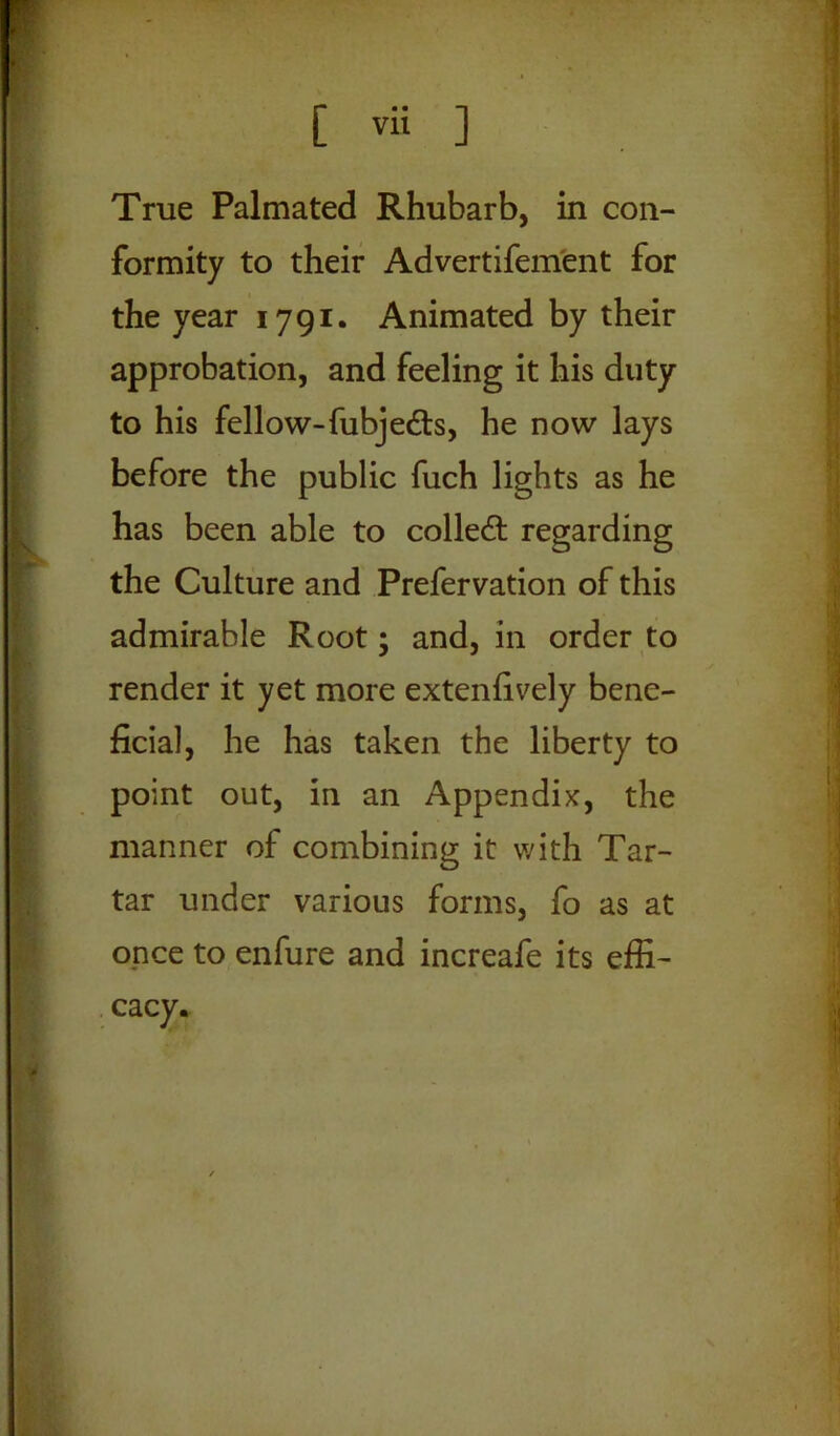 True Palmated Rhubarb, in con- formity to their Advertifement for the year 1791. Animated by their approbation, and feeling it his duty to his fellow-fubjefts, he now lays before the public fuch lights as he has been able to collect regarding the Culture and Prefervation of this admirable Root; and, in order to render it yet more extenfively bene- ficial, he has taken the liberty to point out, in an Appendix, the manner of combining it with Tar- tar under various forms, fo as at once to enfure and increafe its effi-