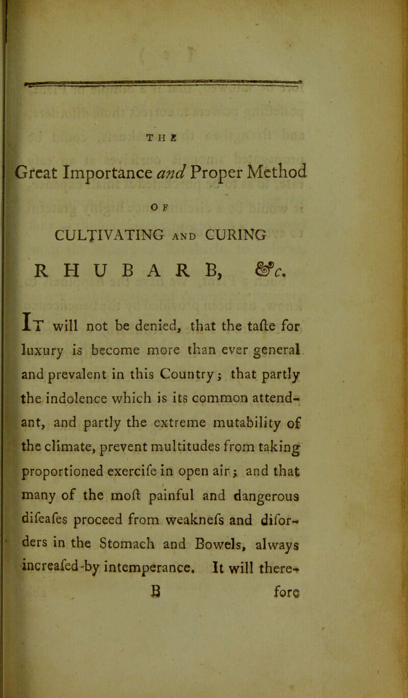 •e Great Importance and Proper Method O F CULTIVATING and CURING RHUBARB, &c. It will not be denied, that the tafte for luxury is become more than ever general and prevalent in this Country; that partly the indolence which is its common attend- ant, and partly the extreme mutability of the climate, prevent multitudes from taking proportioned exercife in open air; and that / many of the mod; painful and dangerous difeafes proceed from weaknefs and difor- ders in the Stomach and Bowels, always increafed-by intemperance. It will there-* B fore