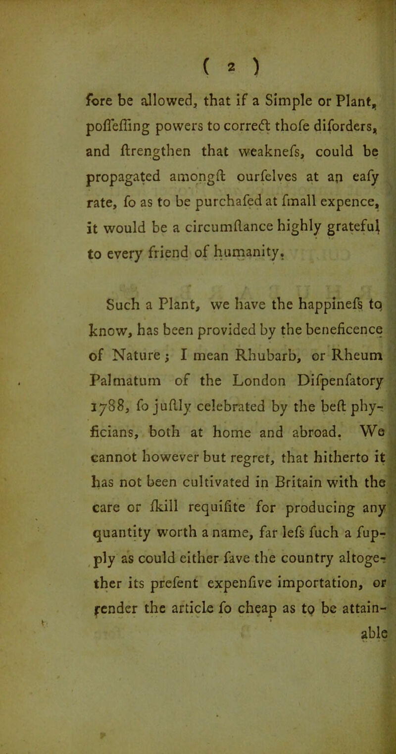 fore be allowed, that if a Simple or Plant, poflefling powers to correft thofe diforders, and ftrengthen that vveaknefs, could be propagated amongft ourfelves at an eafy rate, fo as to be purchafed at fmall expence, it would be a circumftance highly grateful to every friend of humanity. L* '•» f i ^ f \ ■' '+ if ■ jr a* Such a Plant, we have the happinefs tq know, has been provided by the beneficence of Nature ; I mean Rhubarb, or Rheum Palmatum of the London Difpenfatory 3788, fo juftly celebrated by the beft phyr ficians, both at home and abroad. We cannot however but regret, that hitherto it has not been cultivated in Britain with the care or fkill requifite for producing any quantity worth a name, far lefs fuch a fup- ply as could either fave the country altoger ther its prefent expenfive importation, or fender the article fo cheap as to be attain- able