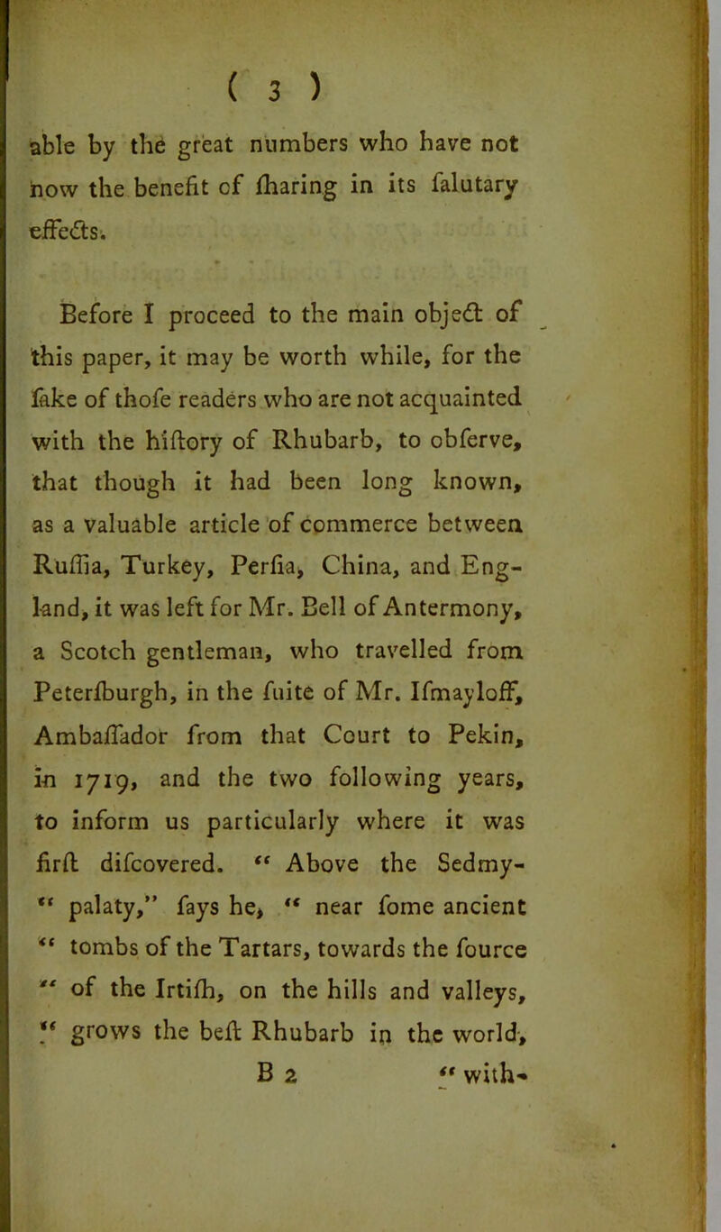 able by the great numbers who have not row the benefit of fharing in its falutary effects. Before I proceed to the main object of this paper, it may be worth while, for the fake of thofe readers who are not acquainted with the hiftory of Rhubarb, to obferve, that though it had been long known, as a valuable article of commerce between Ruffia, Turkey, Perfia, China, and Eng- land, it was left for Mr. Bell of Antermony, a Scotch gentleman, who travelled from Peterfburgh, in the fuite of Mr. IfmaylofF, AmbafTador from that Court to Pekin, in 1719, and the two following years, to inform us particularly where it was fird difcovered. <f Above the Sedmy- ** palaty,” fays he, tf near fome ancient “ tombs of the Tartars, towards the fource “ of the Irtifh, on the hills and valleys, ** grows the bed Rhubarb in the world-, B 2 “ with-