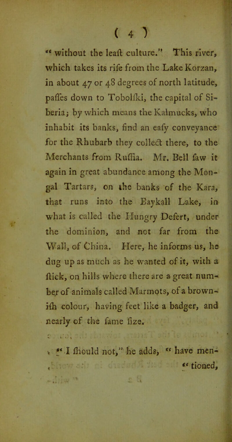 ** without the leaft culture.” This river, which takes its rife from the LakeKorzan, in about 47 or 48 degrees of north latitude, paffes down to Tobolfki, the capital of Si- beria; by which means the Kalmucks, who inhabit its banks, find an eafy conveyance for the Rhubarb they colledt there, to the Merchants from Rufiia. Mr. Bell faw it again in great abundance among the Mon- gal Tartars, on the banks of the Kara, that runs into the Baykall Lake, in what is called the Hungry Defert, under the dominion, and not far from the Wall, of China. Here, he informs us, he dug up as much as he wanted of it, with a flick, on hills where there are a great num- ber of animals called Marmots, of a brown- ifh colour, having feet like a badger, and nearly of the fame fize. *' ‘ 1 * v I • . « > £* I fhould not,” he adds, “ have men- , . i( tioned.