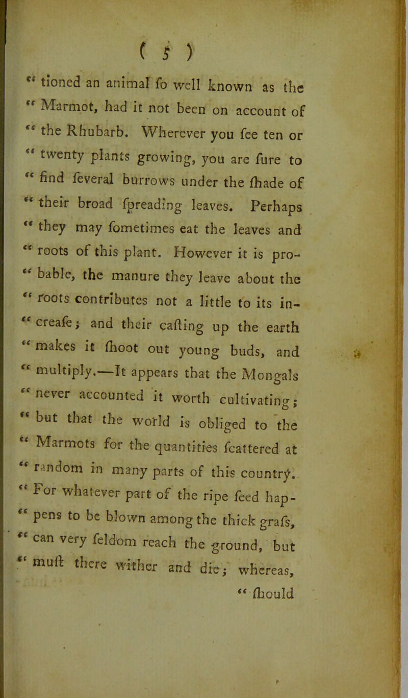 tioned an animal fo well known as the Maimot, had it not been on account of *e the Rhubarb. Wherever you fee ten or twenty plants growing, you are fure to find feveral burrows under the fhade of “ their broad fpreading leaves. Perhaps “ they may fometimes eat the leaves and t( roots of this plant. However it is pro- bable, the manure they leave about the roots contributes not a little to its in- “creafe; and their cafting up the earth makes it fhoot out young buds, and “ multiply.—It appears that the Mongals never accounted it worth cultivating;  but that ^ world is obliged to 'the Marmots for the quantities fcattered at random in many parts of this country. “ For whatever part of the ripe feed hap- “ pens to be blown among the thick grafs, “ can very feldom reach the ground, but muff there wither and die; whereas, “ flbould *