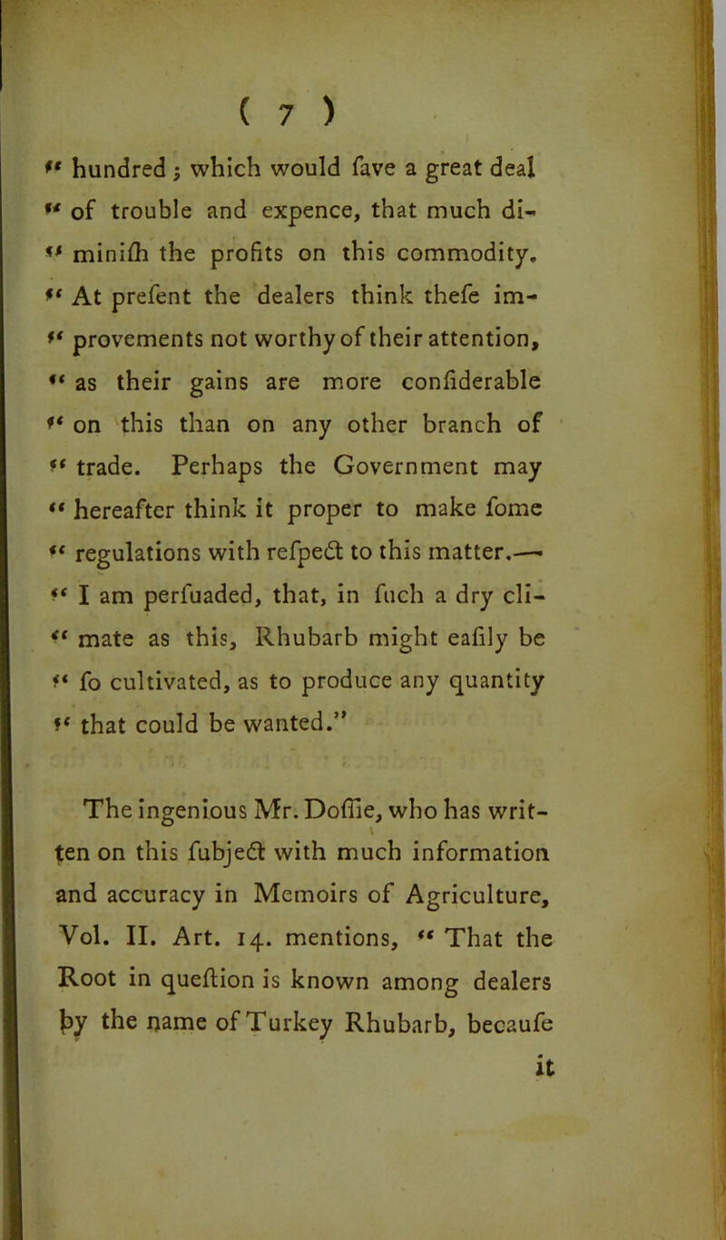 ** hundred 5 which would fave a great deal of trouble and expence, that much dl- l' minifh the profits on this commodity. *{ At prefent the dealers think thefe im- ** provements not worthy of their attention, 4‘ as their gains are more confiderable on this than on any other branch of f‘ trade. Perhaps the Government may ** hereafter think it proper to make fome *{ regulations with refpedt to this matter.—• I am perfuaded, that, in fuch a dry ch- i' mate as this. Rhubarb might eafily be f* fo cultivated, as to produce any quantity f( that could be wanted.” The ingenious Mr. Doffie, who has writ- ten on this fubjedt with much information and accuracy in Memoirs of Agriculture, Vol. II. Art. 14. mentions, “ That the Root in queftion is known among dealers £>y the name of Turkey Rhubarb, becaufe it