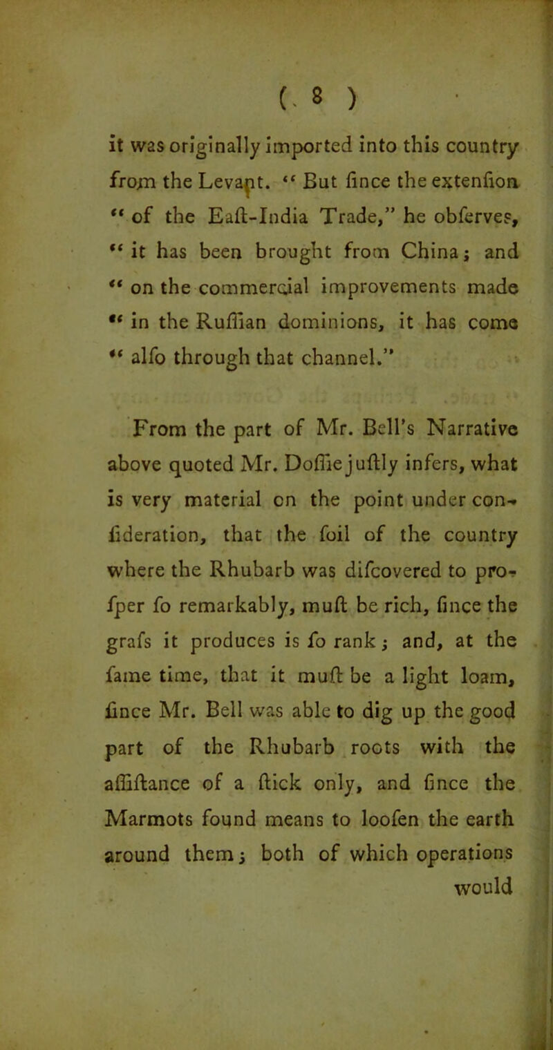 it was originally imported into this country from the Levapt. “ But fince the extenfion “ of the Eaft-India Trade,” he obferves, “it has been brought from China; and “ on the commercial improvements made “ in the Ruffian dominions, it has come “ alfo through that channel.” From the part of Mr. Bell’s Narrative above quoted Mr. Doffiejuftly infers, what is very material on the point under con- iideration, that the foil of the country where the Rhubarb was difcovered to pro- fper fo remarkably, muft be rich, fince the grafs it produces is fo rank; and, at the fame time, that it muft be a light loam, fince Mr. Bell was able to dig up the good part of the Rhubarb roots with the affiftance of a ftick only, and fince the Marmots found means to loofen the earth around them; both of which operations would