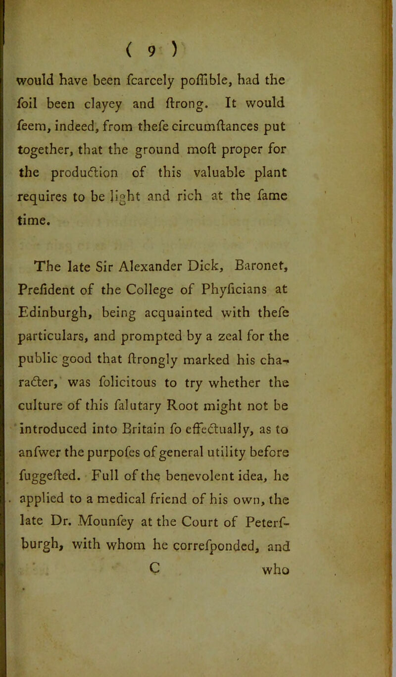 would have been fcarcely poffible, had the foil been clayey and ftrong. It would feem, indeed, from thefe circumflances put together, that the ground mod proper for the production of this valuable plant requires to be light and rich at the fame time. The late Sir Alexander Dick, Baronet, Prefident of the College of Phyficians at Edinburgh, being acquainted with thefe particulars, and prompted by a zeal for the public good that ftrongly marked his cha- racter, was folicitous to try whether the culture of this falutary Root might not be introduced into Britain fo effectually, as to anfwer thepurpofes of general utility before fuggefted. Full of the benevolent idea, he applied to a medical friend of his own, the late Dr. .Mounfey at the Court of Peterf- burgh, with whom he correfponded, and C who