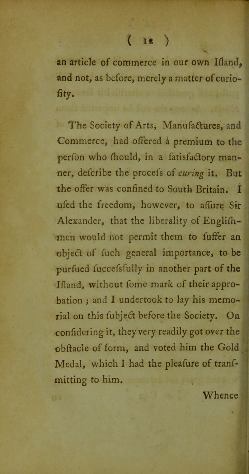 an article of commerce in our own Bland, and not, as before, merely a matter of curio- fity. f * The Society of Arts, Manufactures, and Commerce, had offered & premium to the perfon who fhould, in a fatisfaCtory man- ner, defcribe the procefs of curing it. But the offer was confined to South Britain. I ufed the freedom, however, to affure Sir Alexander, that the liberality of Englifh- men would not permit them to fuffer an objeft of fuch general importance, to be purfued fuccefsfully in another part of the Ifland, without fome mark of their appro- bation ; and I undertook to lay his memo- rial on this fubjeCt before the Society. On confidering it, they very readily got over the I obftacle of form, and voted him the Gold Medal, which I had the pleafure of tranf- mitting to him. v Whence . I