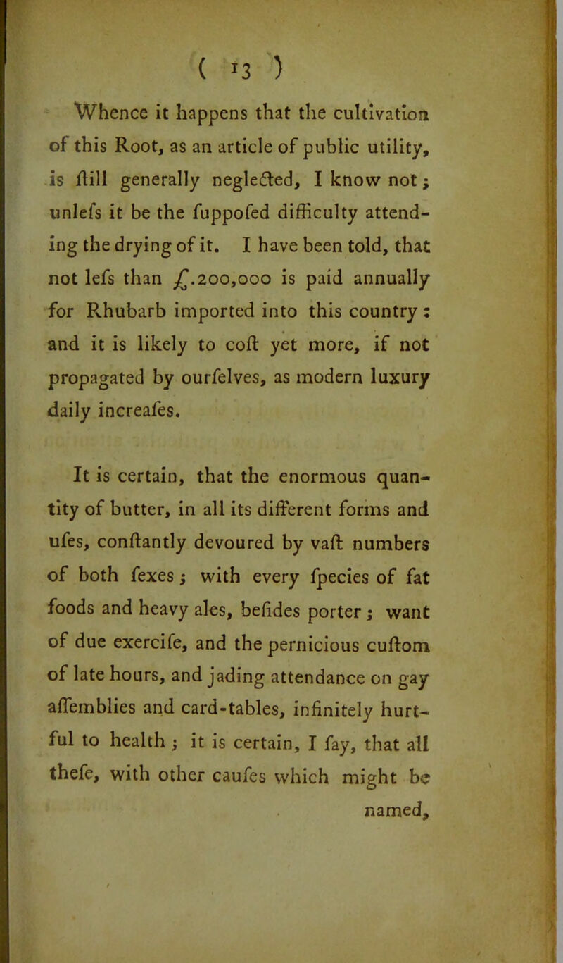 ( »3 ) Whence it happens that the cultivation of this Root, as an article of public utility, is ffill generally neglected, I know not; unlefs it be the fuppofed difficulty attend- ing the drying of it. I have been told, that not lefs than £.200,000 is paid annually for Rhubarb imported into this country : and it is likely to coft yet more, if not propagated by ourfelves, as modern luxury daily increafes. It is certain, that the enormous quan- tity of butter, in all its different forms and ufes, conftantly devoured by vaft numbers of both fexes; with every fpecies of fat foods and heavy ales, befides porter; want of due exercife, and the pernicious cuftom of late hours, and jading attendance on gay affemblies and card-tables, infinitely hurt- ful to health ; it is certain, I fay, that all thefe, with other caufes which might be named.