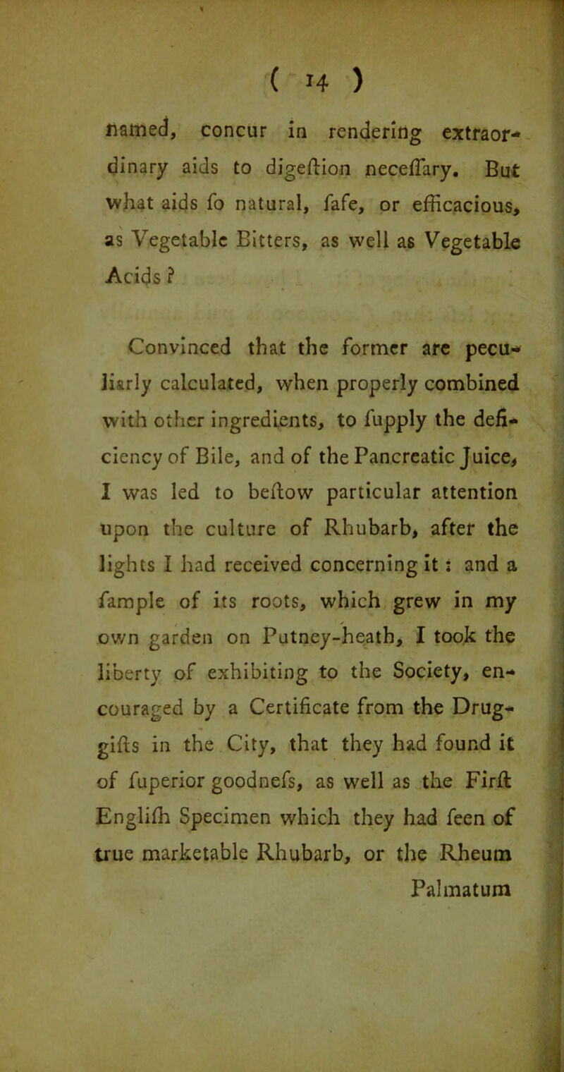 named, concur in rendering extraor- dinary aids to digeftion neceftary. But what aids To natural, fafe, or efficacious, as Vegetable Bitters, as well as Vegetable Acids ? Convinced that the former are pecu- liarly calculated, when properly combined with other ingredients, to fupply the defi- ciency of Bile, and of the Pancreatic Juice, I was led to beftow particular attention upon the culture of Rhubarb, after the lights I had received concerning it; and a fample of its roots, which grew in my own garden on Putney-heath, I took the liberty of exhibiting to the Society, en- couraged by a Certificate from the Drug- gifts in the City, that they had found it of fuperior goodnefs, as well as the Firft Englifh Specimen which they had feen of true marketable Rhubarb, or the Rheum Palmatum