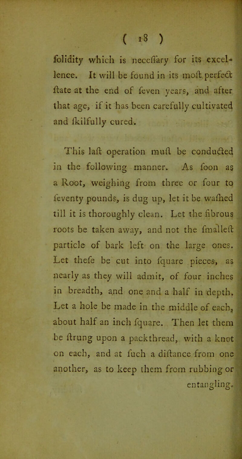 1 ( i8 ) folidity which is necedary for its excel- lence. It will be found in its moft perfedt ftate at the end of feven years, and after that age, if it has been carefully cultivated and fkilfully cured. This lad operation mud be conducted in the following manner. As foon as a Root, weighing from three or four to feventy pounds, is dug up, let it be wafhed till it is thoroughly clean. Let the fibrous roots be taken away, and not the fmalled particle of bark left on the large ones. Let thefe be cut into fquare pieces, as nearly as they will admit, of four inches in breadth, and one and a half in depth. Let a hole be made in the middle of each, ' about half an inch fquare. Then let them be drung upon a packthread, with a knot on each, and at fuch a didance from one another, as to keep them from rubbing or entangling, ■