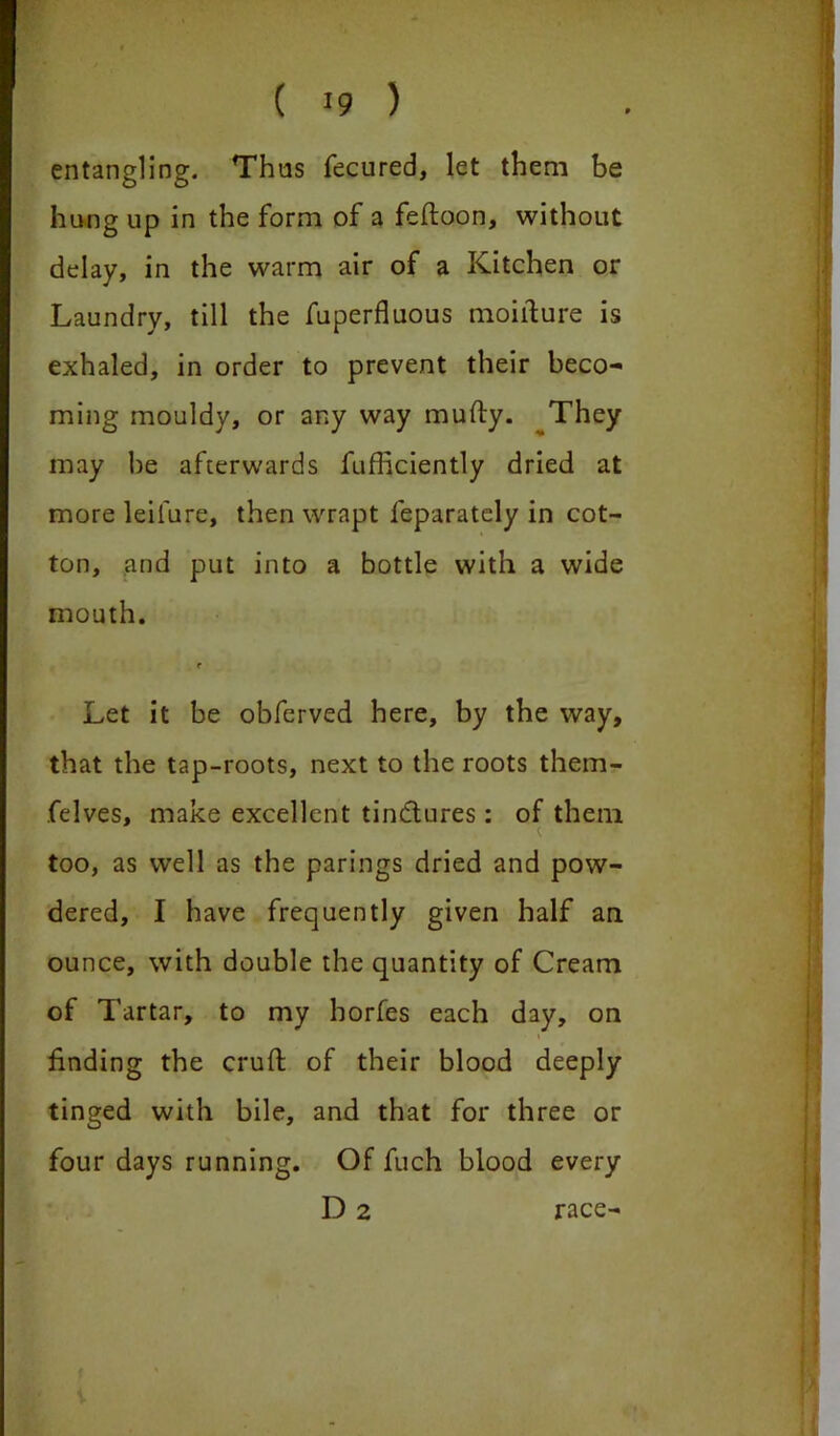 entangling. Thus fecured, let them be hung up in the form of a feftoon, without delay, in the warm air of a Kitchen or Laundry, till the fuperfluous moilture is exhaled, in order to prevent their beco- ming mouldy, or any way mufty. They may he afterwards fufficiently dried at more leilure, then wrapt feparately in cot- ton, and put into a bottle with a wide mouth. r Let it be obferved here, by the way, that the tap-roots, next to the roots them- felves, make excellent tinctures : of them too, as well as the parings dried and pow- dered, I have frequently given half an ounce, with double the quantity of Cream of Tartar, to my horfes each day, on finding the cruft of their blood deeply tinged with bile, and that for three or four days running. Of fuch blood every D2 race-