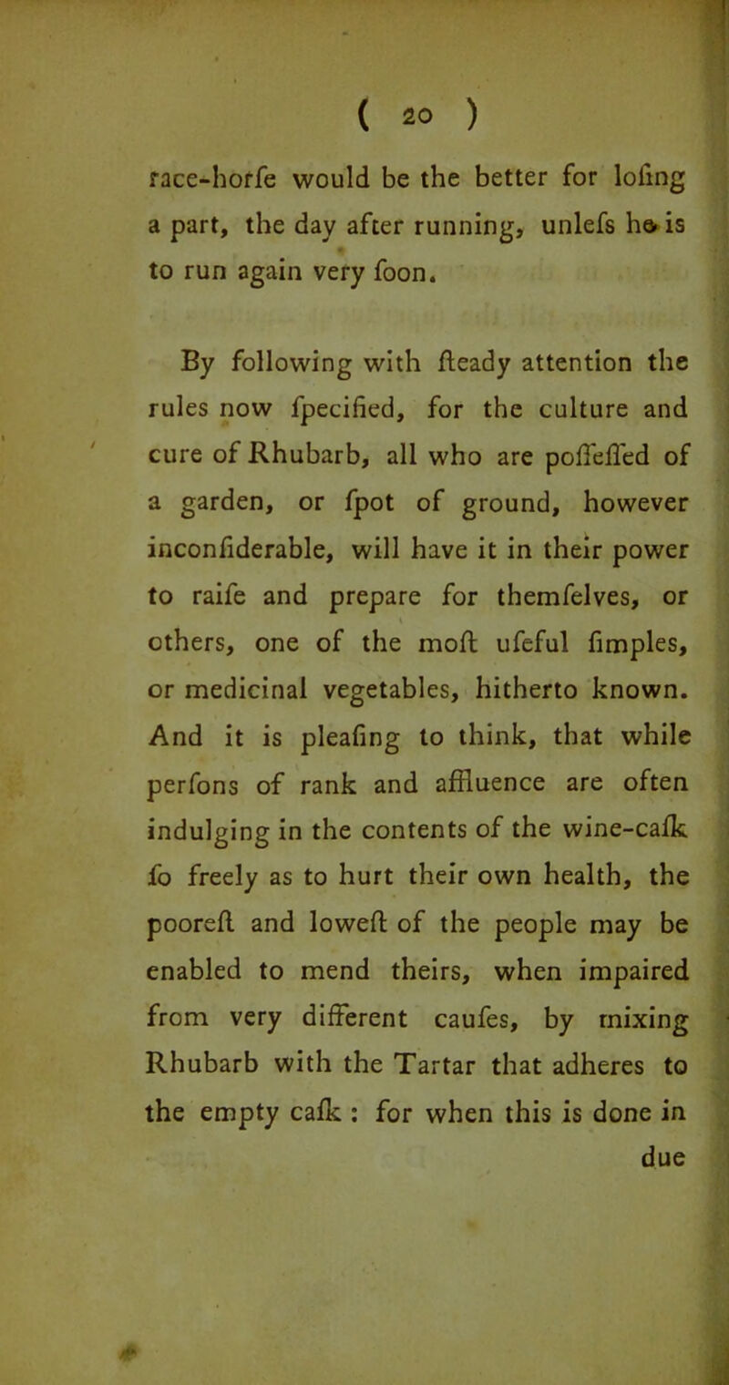 race-horfe would be the better for lofing a part, the day after running, unlefs he. is to run again very foon. By following with fleady attention the rules now fpecified, for the culture and cure of Rhubarb, all who are poffeffed of a garden, or fpot of ground, however inconfiderable, will have it in their power to raife and prepare for themfelves, or t others, one of the mod ufeful fimples, or medicinal vegetables, hitherto known. And it is pleafing to think, that while perfons of rank and affluence are often indulging in the contents of the wine-cafk fo freely as to hurt their own health, the poorefl and lowed of the people may be enabled to mend theirs, when impaired from very different caufes, by mixing Rhubarb with the Tartar that adheres to the empty calk : for when this is done in due f