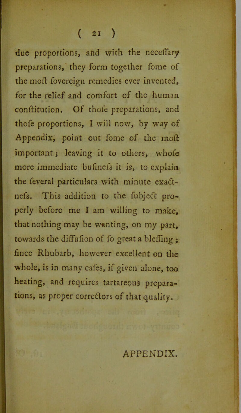 due proportions, and with the necefTary preparations, they form together fome of the mod fovereign remedies ever invented, for the relief and comfort of the human conftitution. Of thofe preparations, and thofe proportions, I will now, by way of Appendix, point out fome of the moft important; leaving it to others, whofe more immediate bufinefs it is, to explain the feveral particulars with minute exa£t- nefs. This addition to the fubjeCt pro- perly before me I am willing to make, that nothing may be wanting, on my part, towards the diffufion of fo great a blefiing; fince Rhubarb, however excellent on the whole, is in many cafes, if given alone, too heating, and requires tartareous prepara- tions, as proper correctors of that quality. APPENDIX.