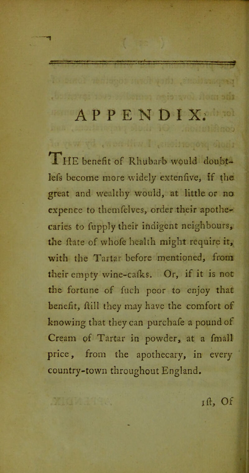 J. IIE benefit of Rhubarb would doubt- lefs become more widely extenfive, if the great and wealthy would, at little or no expence to themfelves, order their apothe- caries to fupply their indigent neighbours* the Rate of whofe health might require it, with the Tartar before mentioned, from their empty wine-caiks. Or, if it is not the fortune of fuch poor to enjoy that benefit, flill they may have the comfort of knowing that they can purchafe a pound of Cream of Tartar in powder, at a fmall price, from the apothecary, in every country-town throughout England. jft. Of