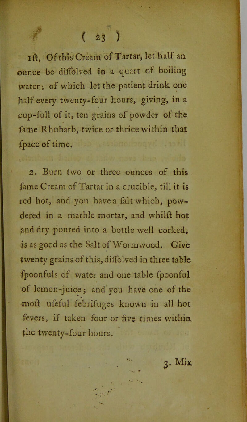 i = f ( 23 ) I ft, Of this Cream of Tartar, let half an ounce be diffolved in a quart of boiling water; of which let the patient drink one half every twenty-four hours, giving, in a cup-full of it, ten grains of powder of the fame Rhubarb, twice or thrice within that fpace of time. 2. Burn two or three ounces of this fame Cream of Tartar in a crucible, till it is red hot, and you have a fait which, pow- dered in a marble mortar, and w'hilft hot and dry poured into a bottle well corked, is as good as the Salt of Wormwood. Give twenty grains of this, difTolved in three table fpoonfuls of water and one table fpoonful of lemon-juice; and you have one of the moft ufeful febrifuges known in all hot fevers, if taken four or five times within the twenty-four hours. 3. Mix