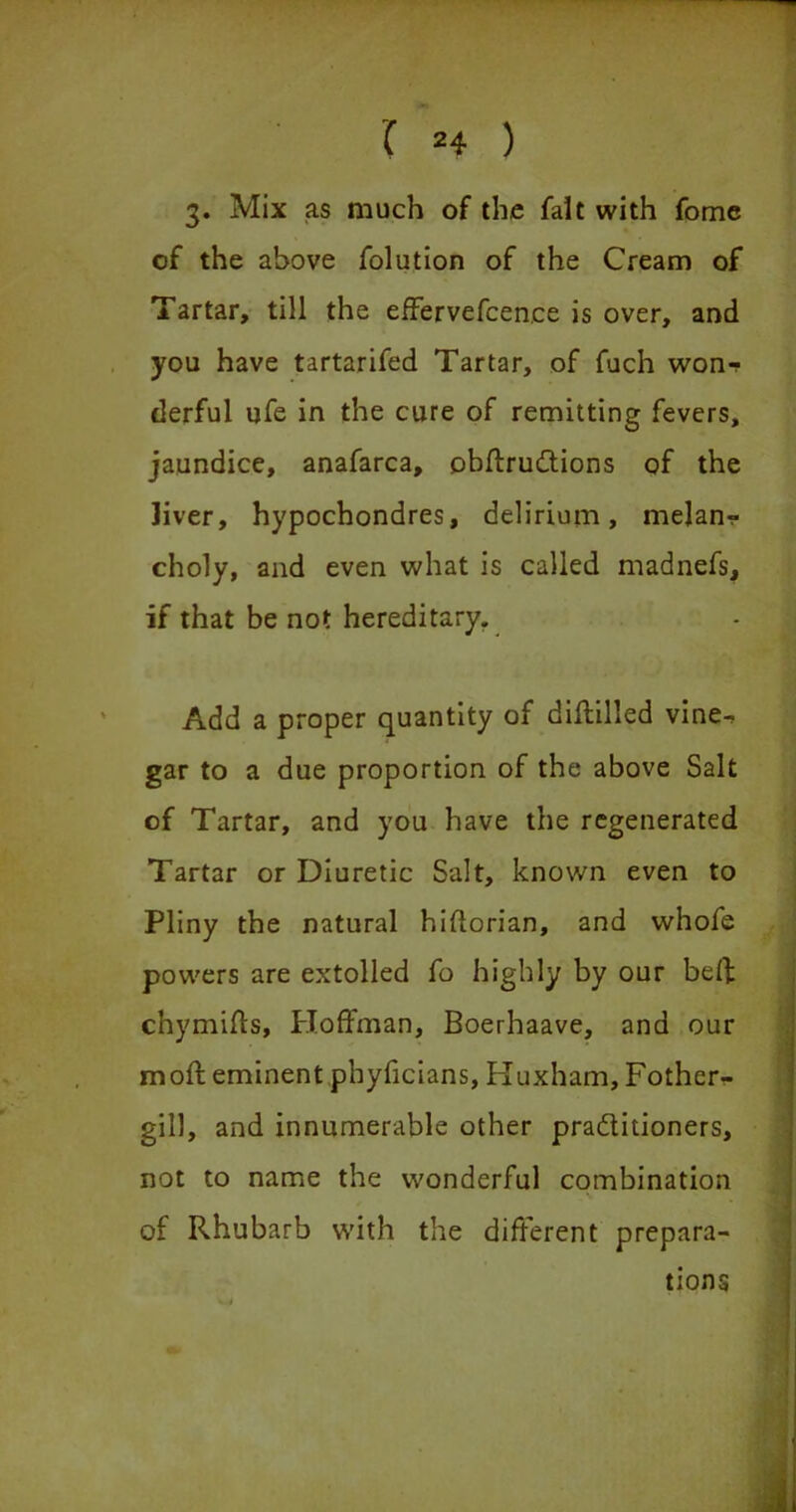 3. Mix as much of the fait with fome of the above folution of the Cream of Tartar, till the effervefcen.ee is over, and you have tartarifed Tartar, of fuch wonr derful ufe in the cure of remitting fevers, jaundice, anafarca, obffrudtions of the liver, hypochondres, delirium, melanr choly, and even what is called madnefs, if that be not hereditary. Add a proper quantity of diftilled vine^ gar to a due proportion of the above Salt of Tartar, and you have the regenerated Tartar or Diuretic Salt, known even to Pliny the natural hiftorian, and whofe powers are extolled fo highly by our beff chymiffs, Hoffman, Boerhaave, and our moft eminent phyficians, Huxham, Fother- gill, and innumerable other pra&itioners, not to name the wonderful combination of Rhubarb with the different prepara- tions