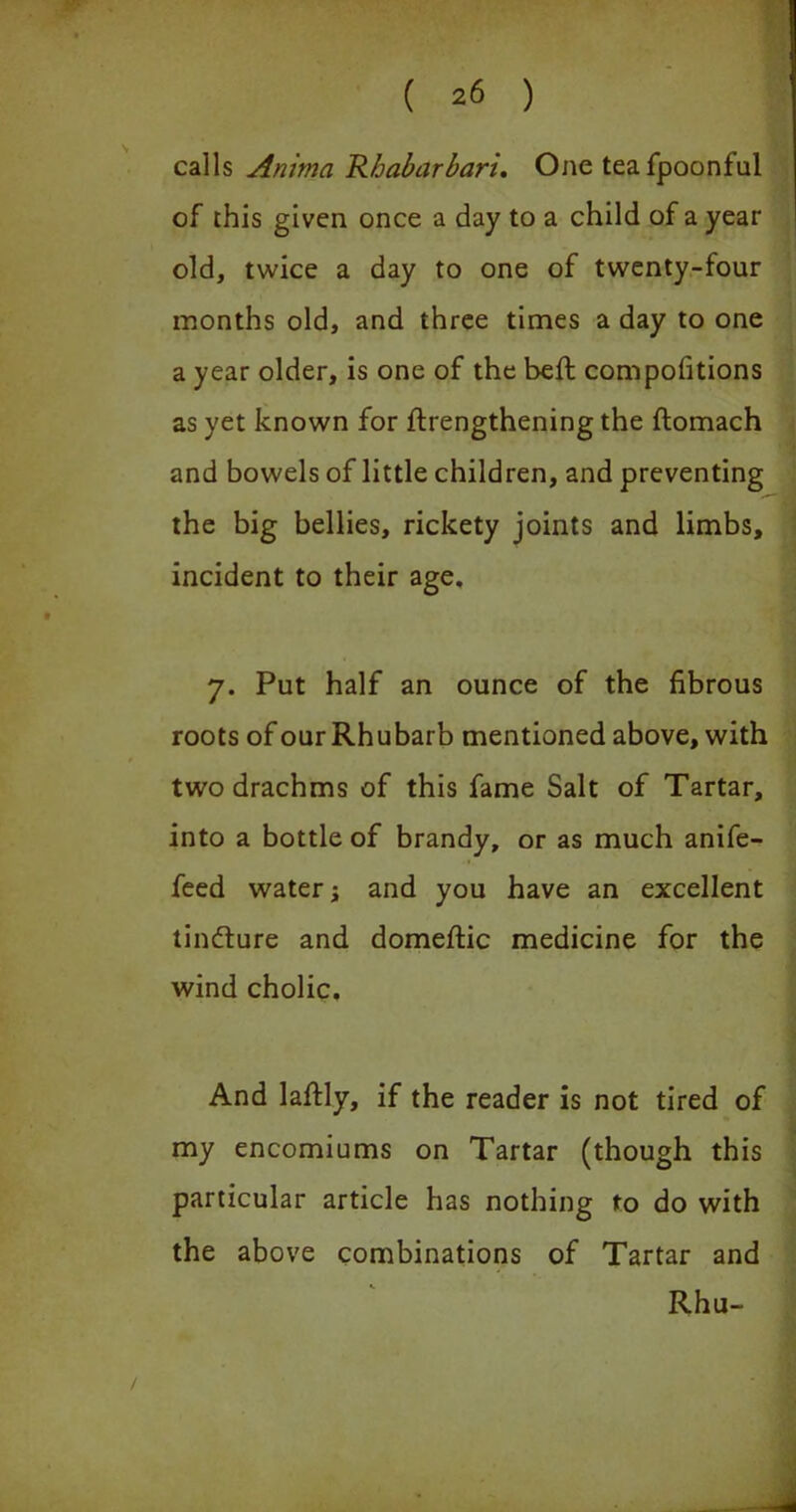 calls Anima Rbabarbari, One teafpoonful of this given once a day to a child of a year old, twice a day to one of twenty-four months old, and three times a day to one a year older, is one of the befl compofitions as yet known for flrengthening the flomach and bowels of little children, and preventing the big bellies, rickety joints and limbs, incident to their age, 7. Put half an ounce of the fibrous roots of our Rhubarb mentioned above, with two drachms of this fame Salt of Tartar, into a bottle of brandy, or as much anife- feed water j and you have an excellent tindure and domeftic medicine for the wind cholic. And lafidy, if the reader is not tired of my encomiums on Tartar (though this particular article has nothing to do with the above combinations of Tartar and Rhu-