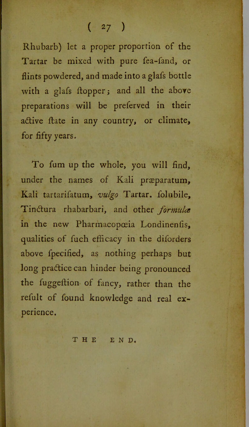 Rhubarb) let a proper proportion of the Tartar be mixed with pure fea-fand, or flints powdered, and made into a glafs bottle with a glafs flopper; and all the above preparations will be preferved in their adtive Rate in any country, or climate, for fifty years. To fum up the whole, you will find, under the names of Kali praeparatum. Kali tartarifatum, vulgo Tartar, folubile, Tindtura rhabarbari, and other formula in the new Pharmacopoeia Londinenfis, qualities of fuch efficacy in the diforders above fpecified, as nothing perhaps but long pradticecan hinder being pronounced the fuggeftion of fancy, rather than the refult of found knowledge and real ex- perience. THE END.