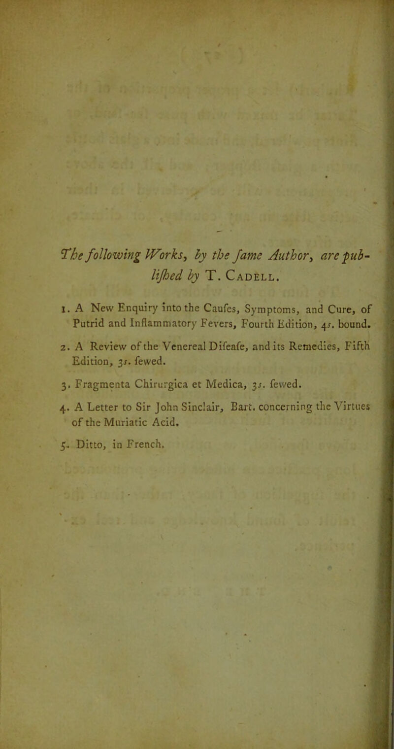 The following Works, by the fame Author, are pub - lijhed by T. Cadell. X. A New Enquiry into the Caufes, Symptoms, and Cure, of Putrid and Inflammatory Fevers, Fourth Edition, 4s. bound. 2. A Review of the Venereal Difeafe, andits Remedies, Fifth Edition, 3*. fewed. 3. Fragmenta Chirurgica et Medica, 3s. fewed. 4. A Letter to Sir John Sinclair, Bart, concerning the Virtues of the Muriatic Acid. 3. Ditto, in French.