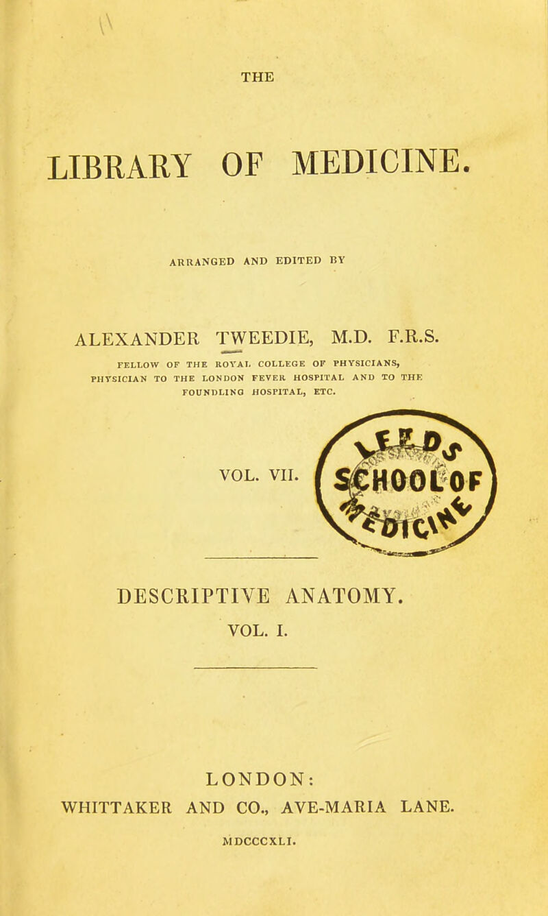 THE LIBRARY OF MEDICINE. ARRANGED AND EDITED BY ALEXANDER TWEEDIE, M.D. F.R.S. FELLOW OP THE ROVAL COLLEGE OF PHYSICIANS, PHTSICIAN TO THE LONDON FEVER HOSPITAL AND TO THE FOUNDLING HOSPITAL, ETC. DESCRIPTIVE ANATOMY. VOL. I. LONDON: WHITTAKER AND CO., AVE-MARIA LANE.