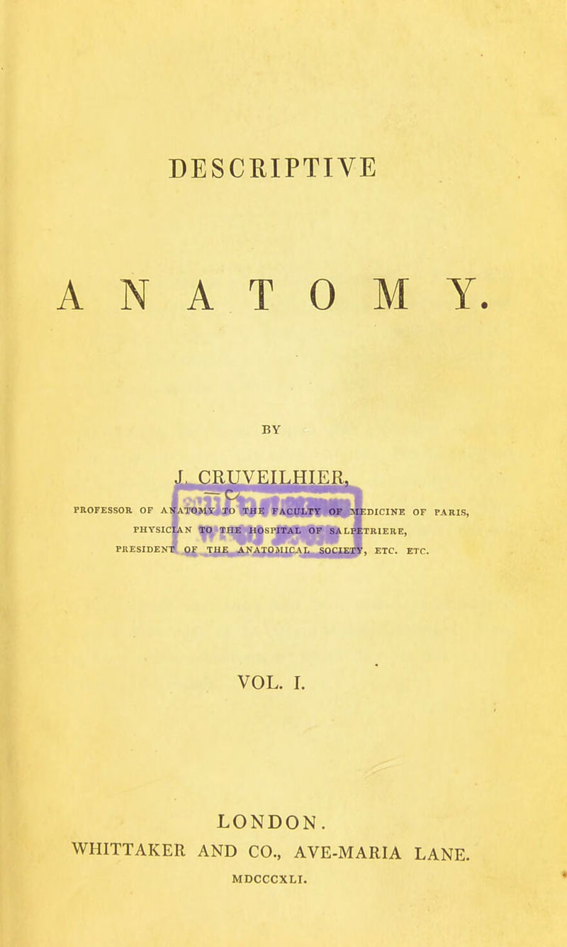 DESCRIPTIVE ANATOMY. J, CRUVEILHIER, PROFESSOR OF AWATOMY TO THE FACULTY OF MEDICINE OF PARIS, PHYSICIAN TO THE HOSl'lTAL OF SALPETRIERE, PRESIDEN^ or TUE ANATOJIICAL SOCIEIV, ETC. ETC. VOL. I. LONDON. WHITTAKER AND CO., AVE-MARIA LANE.