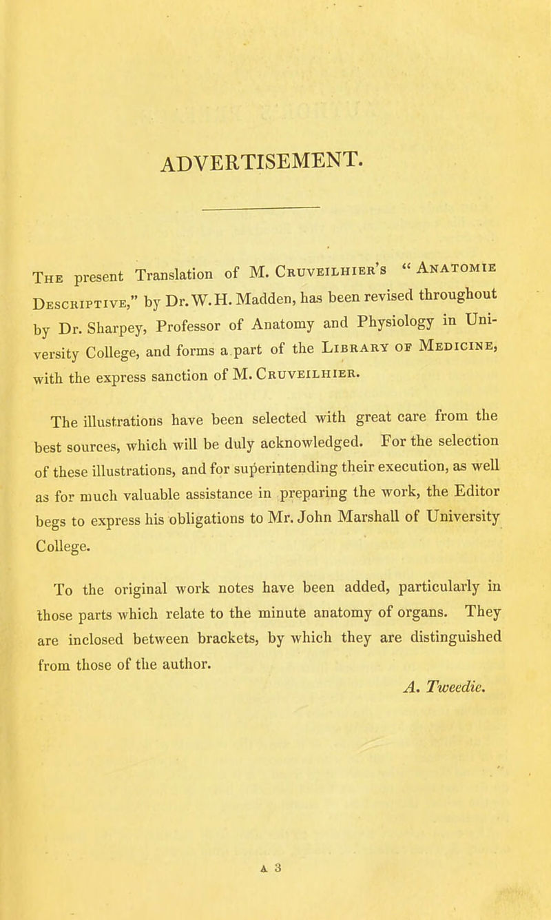 ADVERTISEMENT. The present Translation of M. Cruveilhier's  Anatomie Descriptive, by Dr. W.H. Madden, has been revised throughout by Dr. Sharpey, Professor of Anatomy and Physiology in Uni- versity College, and forms a part of the Library of Medicine, with the express sanction of M. Cruveilhier. The illustrations have been selected with great care from the best sources, which will be duly acknowledged. For the selection of these illustrations, and for superintending their execution, as well as for much valuable assistance in preparing the work, the Editor begs to express his obligations to Mr. John Marshall of University College. To the original work notes have been added, particularly in those parts which relate to the minute anatomy of organs. They are inclosed between brackets, by which they are distinguished from those of the author. A. Tweedie.