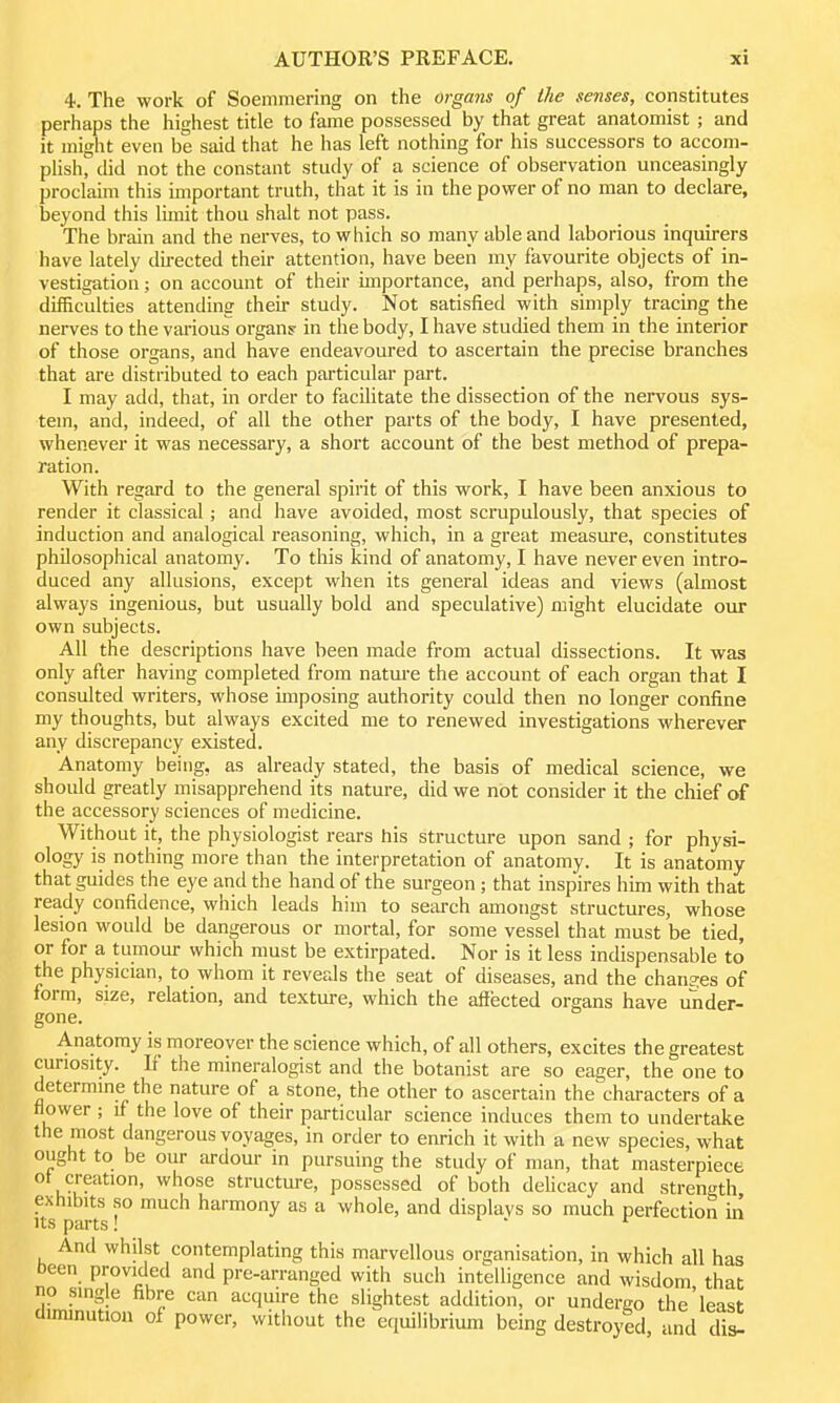 4. The work of Soemmering on the organs of the senses, constitutes perhaps the highest title to fame possessed by that great anatomist; and it might even be said that he has left nothing for his successors to accom- plish, did not the constant study of a science of observation unceasingly proclaim this important truth, that it is in the power of no man to declare, beyond this lunit thou shalt not pass. The brain and the nerves, to which so many able and laborious inquirers have lately directed their attention, have been my favourite objects of in- vestigation ; on account of their importance, and perhaps, also, from the difficulties attending their study. Not satisfied with simply tracing the nerves to the vai'ious organs- in the body, I have studied them in the interior of those organs, and have endeavoured to ascertain the precise branches that are distributed to each particular part. I may add, that, in order to facilitate the dissection of the nervous sys- tem, and, indeed, of all the other parts of the body, I have presented, whenever it was necessary, a short account of the best method of prepa- ration. With regard to the general spirit of this work, I have been anxious to render it classical; and have avoided, most scrupulously, that species of induction and analogical reasoning, which, in a great measure, constitutes philosophical anatomy. To this kind of anatomy, I have never even intro- duced any allusions, except when its general ideas and views (almost always ingenious, but usually bold and speculative) might elucidate our own subjects. All the descriptions have been made from actual dissections. It was only after having completed from nature the account of each organ that I consulted writers, whose imposing authority could then no longer confine my thoughts, but always excited me to renewed investigations wherever any discrepancy existed. Anatomy being, as already stated, the basis of medical science, we should greatly misapprehend its nature, did we not consider it the chief of the accessory sciences of medicine. Without it, the physiologist rears his structure upon sand ; for physi- ology is nothing more than the interpretation of anatomy. It is anatomy that guides the eye and the hand of the surgeon; that inspires him with that ready confidence, which leads him to search amongst structures, whose lesion would be dangerous or mortal, for some vessel that must be tied, or for a tumour which must be extirpated. Nor is it less indispensable to the physician, to whom it reveals the seat of diseases, and the chans^es of form, size, relation, and texture, which the affected organs have under- gone. Anatomy is moreover the science which, of all others, excites the greatest curiosity. F the mineralogist and the botanist are so eager, the one to determine the nature of a stone, the other to ascertain the characters of a flower ; if the love of their particular science induces them to undertake the most dangerous voyages, in order to enrich it with a new species, what ought to be our ardour in pursuing the study of man, that masterpiece of creation, whose structure, possessed of both delicacy and strength exhibits so much harmony as a whole, and displays so much perfection in Its parts! . . r And whilst contemplating this marvellous organisation, in which all has been provided and pre-arranged with such intelligence and wisdom that no single fibre can acquire the slightest addition, or undereo the'least diminution of power, without the equilibrium being destroyed and dis-