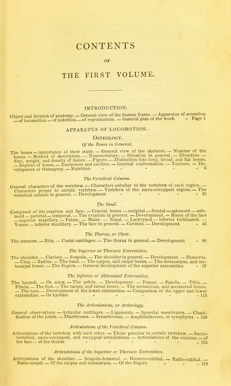 CONTENTS OF THE FIRST VOLUME. INTRODUCTION. Object and division of anatomy. - General view of the liuman frame. - Apparatus of sensation _ of locomotion - of nutrition — of reproduction. - General plan of tlie work - Page 1 apparatus of locomotion. Osteology. Of the Bones in General. The bones — importance of their study. — General view of the skeleton. — Number of the bones —Method of description. — Nomenclature. — Situation in general. — Direction.— Size weight and density of bones Figure. — Distinction into long, broad, and flat bones. Regions of bones. — Eminences and cavities. — Internal conformation. — Texture. — De- velopment or Osteogeny. — Nutrition - - - - - 6 The Vertebral Column. General characters of the vertebraa. — Characters peculiar to the vertebrae of each region. — Characters proper to certain vertebriB. — Vertebrse of the sacro-coccygeal region—The vertebral column in general— Development - - - - - 25 The Skull. Composed of the cranium and face Cranial bones — occipital — frontal — sphenoid — oeth- moid parietal temporal The cranium in general. — Development. — Bones of the face superior maxillary. — Palate. — Malar. — Nasal Lachrymal — inferior turbinated. — Vomer inferior maxillary The face in general Cavities. — Development - 43 The Thorax^ or Chest. The sternum. — Ribs Costal cartilages The thorax in general. — Development - 86 The Superior or Thoracic Extremities. The shoulder Clavicle. — Scapula— The shoulder in general. — Development Humerus. Ulna Radius The hand— The carpus, and carpal bones. — The metacarpus, and me- tacarpal bones. — The fingers— General development of the superior extremities - 97 The Inferior or Abdominal Extremities. The haunch. — Os coxs. — The pelvis. — Development. — Femur Patella. — Tibia. — Fibula The foot. — The tarsus, and tarsal bones— The metatarsus, and metatarsal bones. — The toes Development of the lower extremities.— Comparison of the upper and lower extremities. — Os hyoides - - - - - H5 The Articulations, or Arthrology. General observations. — Articular cartilages. — Ligaments. — Synovial membranes.—i Classi- fication of the joints Diarthroses. — Synarthroses. — Amphiarthroses, or sj mphyses - 148 Articulations of the Vertebral Column. Articulations of the vertebrae with each other. — Those peculiar to certain vertebrse Sacro- vertebral, sacro-coccygeal, and coccygeal articulations Articulations of the cranium of the face — of the thorax - - - - - - 153 Articulations qf the Superior or Thoracic Extremities. Articulations of the shoulder. — Scapulo-humeral. — Humcro-cubital. Radio-cubital. Kadio-carpal Of the carpus and metacarpus Of the fingers - - . 173