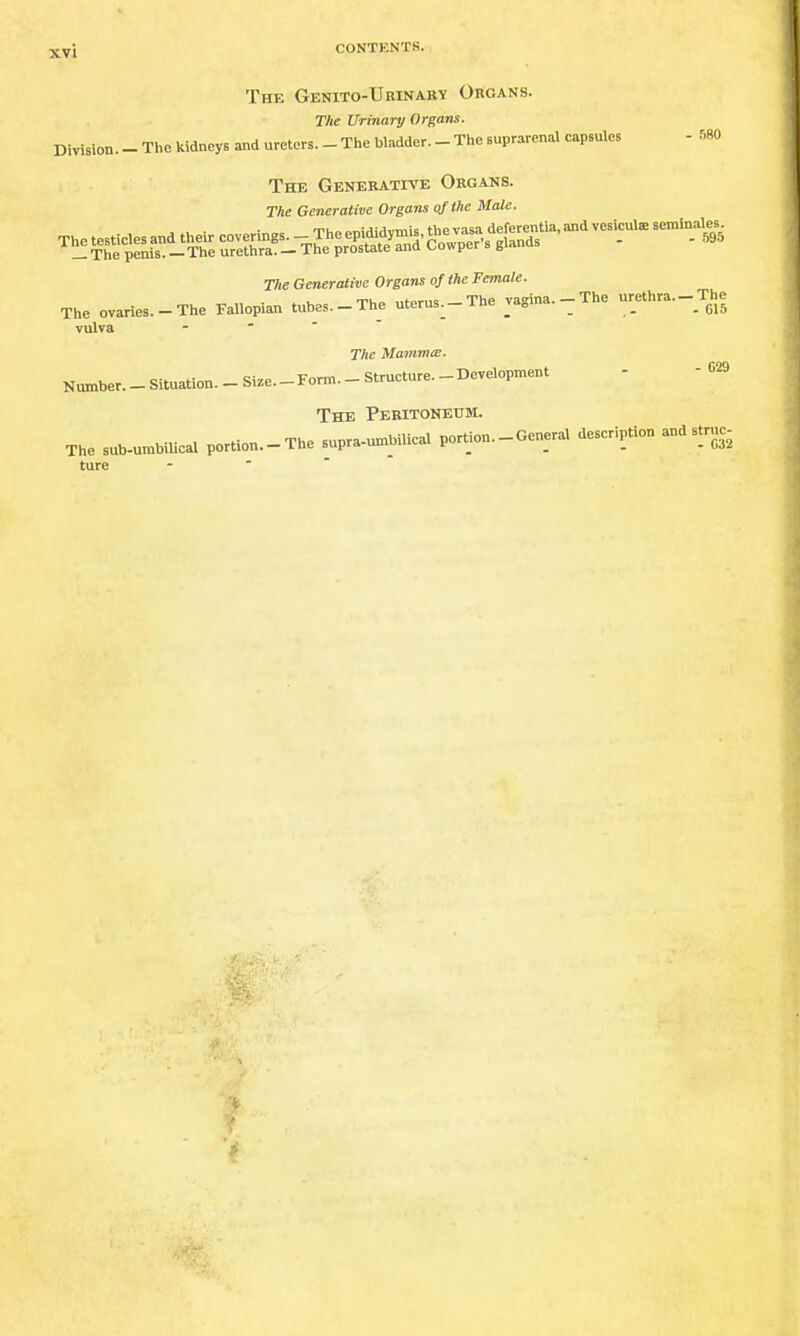 The Genito-Urinabv Organs. The Urinary Organs. Division. - The kidneys and ureters. _ The bladder. - The suprarenal capsules - 580 The Genekatpve Organs. The Generative Organs of the Male. TIte Generative Organs of the Female. The ovaries.-The Fallopian tubes.-The uterus.-The vagina.-The urethra.-The vulva -   The MammcE. Number._Situation._Si.e.-Fonn.-Strueture._Development - -029 The Peritoneum. The sub-umbilical portion.-The supra-un^bilical portion.-General deseription and struc- ture