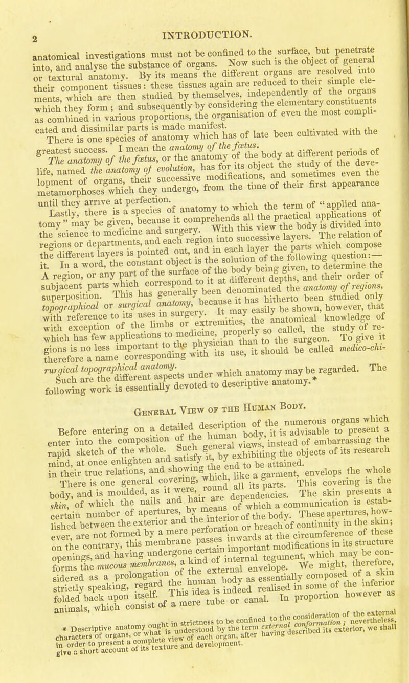 anatomical investigations must not be confined to the surface, but penetrate STnd analyse the substance of organs. Now such is the object of general or textural anatomy. By its means the different organs are resolved into their component tissues/these tissues again are reduced to their S'^le de ments which are then studied by themselves, independently of the organs which they form ; and subsequently by considering the elemen ary constituen s Is combined in v;rious proportions, the organisation of even the most comph- ntei?is~ciK rtlr™ of late been cultivated with the . rife, named .Ae c^a^^^^^^^ iSe'moS^^^^^^^ even the SlVbosTrX;^ t^^^^^^^^^^ from the time of their first appearance until they arrive at perfection. ^ „ applied ana- Lastly, there isaspec.es of anatomy to^^^^^ apphcations of tomy  may be given, because it ^ompr^ends au me p f/aivided into the science to medicine and surgery. Wi h J^^^Jf^ °° ^The relation of regions or departments, and each f^^'f-'^^'fj^ll''^^^^^ ^hich compose the different layers is PO'^ted out and in each laye^^ question:- it. In a word, the constant object f ^^^.^^^JJ^^Vg-^^^ to determine the A region, or any part of the ^^rfa^^ f/^,^ Sent fe^s! a^ their order of subjacent parts ^^^^.^^^^^^^ th; anaton, of regions, superposition. Ihis has Seneiauy uet hitherto been studied only topographical or surgical J^'^^f^'^ f'^^y'^^^^ with reference to its uses f rgery E may ^^fyj^ knowledge of C^-SmrSS^SS^rrustululd be^aUed ...co-C Generai- View of the Human Body. Before entering on a detailed desc^^^^^^^^^ enter into the composition JJ^^^^^a^ vfew J, instead of embarrassing the rapid sketch of the whole, ? ^^^'^hibiting the objects of its research mind, at once enlighten and sati ty «, y attained. , ^ , in their true relations, and showing the end t ^^^^^^^^ ^ There is one general covermg, wh cn, ^^'^ ^ ^his covering is the body, and is moulded, as ^[^.^'^l^Ze leve^L^^^ The .skin presents a skin, of which the nails and l^air^ ^e V ^ eommmiication is estab- certain number of apertures, by means o These apertures, how- Ushed between the exterior and the inteYOi oi continuity in the skin; ever are not formed by a -^re Perfor^^^^^^^^ circumference of these on the contrary, this membrane passes^ °J^.tant modifications in its structure folded back upon itself, ij^^^^aea proportion however as animals, which consist (rf a mere uiuu ^ ^^^^