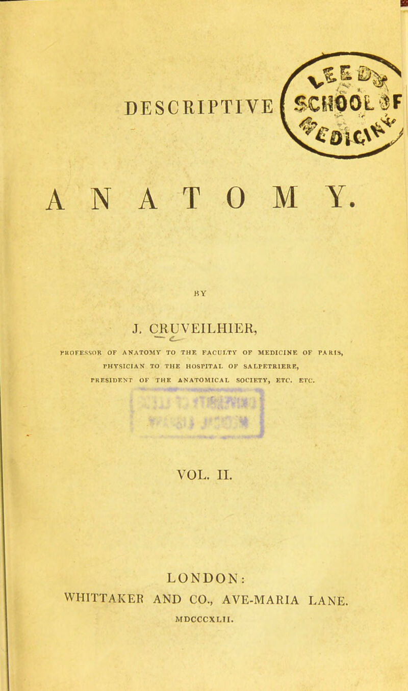 DESCRIPTIVE ( SCyt)OL^F 4- ANATOMY. BY J, CRUVEILHIER, rilOFESSOR OF ANATOMY TO THF. FACULTY OF MEDICINE OF PARI», rHYStCIAN TO THE HOSPITAL OF SALPF.TRIERE, PRESIDENT OF THE ANATOMICAL SOCIETY, ETC. ETC. J VOL. II. LONDON: WHITTAKER AND CO., AVE-MARIA LANE. MDCCCXLII.