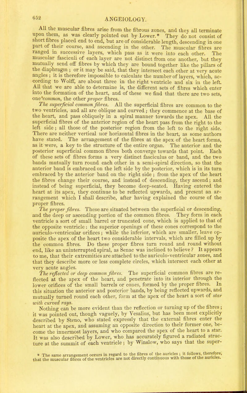 All the muscular fibres arise from the fibrous zones, and they all terminate upon them, as was clearly pointed out by Lower. * They do not consist of short fibres placed end to end, but are of considerable length, descending in one part of their course, and ascending in the other. The muscular fibres are ranged in successive layers, which pass as it were into each other. The muscular fasciculi of each layer are not distinct from one another, but they mutually send off fibres by which they are bound together like the pillars of the diaphragm ; or it may be said, that they intersect each other at very acute angles ; it is therefore impossible to calculate the number of layers, which, ac- cording to Wolfi, are about three in the right ventricle and six in the left. All that we are able to determine is, the different sets of fibres which enter into the formation of the heart, and of these we find that there are two sets, one'common, the other proper filsres. The superficial common fibres. All the superficial fibres are common to the two ventricles, and all are oblique and curved; they commence at the base of the heart, and pass obliquely in a spiral manner towards the apex. All the superficial fibres of the anterior region of the heart pass from the right to the left side; all those of the posterior region from the left to the right side. There are neither vertical nor horizontal fibres in the heart, as some authors have stated. The arrangement of the fibres at the apex of the heart forms, as it were, a key to the stnicture of the entire organ. The anterior and the posterior superficial common fibres both converge towards that point. Each of these sets of fibres forms a very distinct fasciculus or band, and the two bands mutually turn round each other in a semi-spiral direction, so that the anterior band is embraced on the left side by the posterior, which is in its turn embraced by the anterior band on the right side ; from the apex of the heart the fibres change their course, and instead of descending, they ascend; and instead of being superficial, they become deep-seated. Having entered the heart at its apex, they continue to be reflected upwards, and present an ar- rangement which I shall describe, after having explained the course of the proper fibres. The proper fibres. These are situated between the superficial or descending, and the deep or ascending portion of the common fibres. They form in each ventricle a sort of small barrel or truncated cone, which is applied to that of the opposite ventricle; the superior openings of these cones correspond to the auriculo-ventricular orifices; while the inferior, which are smaller, leave op- posite the apex of the heart two considerable intervals, which are filled up by the common fibres. Do these proper fibres turn round and round without end, like an uninterrupted spiral, as Senac was inclined to believe ? It appears to me, that their extremities are attached to the auriculo-ventricular zones, and that they describe more or less complete circles, which intersect each other at very acute angles. The reflected or deep common fibres. The superficial common fibres are re- flected at the apex of the heart, and penetrate into its interior through the lower orifices of the small barrels or cones, formed by the proper fibres. In this situation the anterior and posterior bands, by being reflected upwards, and mutually turned round each other, form at the apex of the heart a sort of star with curved rays. Nothing can be more evident than the reflection or turning up of the fibres ; it was pointed out, though vaguely, by Vesalius, but has been most explicitly described by Steno, who stated expressly that the external fibres enter the heart at the apex, and assuming an opposite direction to their former one, be- come the innermost layers, and who compared the apex of the heart to a star. It was also described by Lower, who has accurately figured a radiated struc- ture at the summit of each ventricle; by Winslow, who says that the super- • The same arrangement occurs in regard to the fibres of the auricles; it follows, therefore, that the muscular fibres of the ventricles are not directly continuous with those of the auricles.