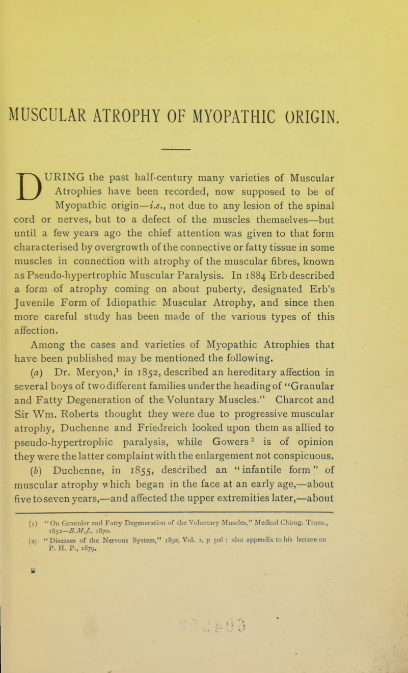 MUSCULAR ATROPHY OF MYOPATHIC ORIGIN. URING the past half-century many varieties of Muscular Atrophies have been recorded, now supposed to be of Myopathic origin—not due to any lesion of the spinal cord or nerves, but to a defect of the muscles themselves—but until a few years ago the chief attention was given to that form characterised by overgrowth of the connective or fatty tissue in some muscles in connection with atrophy of the muscular fibres, known as Pseudo-hypertrophic Muscular Paralysis. In 1884 Erb described a form of atrophy coming on about puberty, designated Erb's Juvenile Form of Idiopathic Muscular Atrophy, and since then more careful study has been made of the various types of this affection. Among the cases and varieties of Myopathic Atrophies that have been published may be mentioned the following. (a) Dr. Meryon,1 in 1852, described an hereditary affection in several boys of twodifferent families underthe headingof Granular and Fatty Degeneration of the Voluntary Muscles. Charcot and Sir Wm. Roberts thought they were due to progressive muscular atrophy, Duchenne and Friedreich looked upon them as allied to pseudo-hypertrophic paralysis, while Gowers2 is of opinion they were the latter complaint with the enlargement not conspicuous. (b) Duchenne, in 1855, described an infantile form of muscular atrophy which began in the face at an early age,—about five to seven years,—and affected the upper extremities later,—about (1)  On Granular and Fatty Degeneration of the Voluntary Muscles, Medical Chirug. Trans., 1852—B.M.J., 1870. (2) Diseases of the Nervous System, 1892, Vol. 1, p 506 ; also appendix to his lecture on P. H. P., 1879.