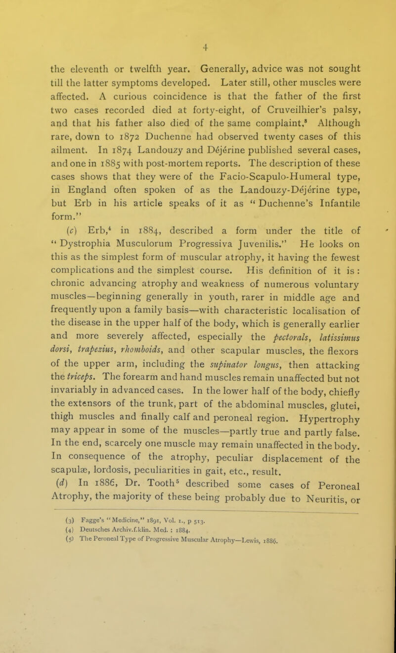 the eleventh or twelfth year. Generally, advice was not sought till the latter symptoms developed. Later still, other muscles were affected. A curious coincidence is that the father of the first two cases recorded died at forty-eight, of Cruveilhier's palsy, and that his father also died of the same complaint.8 Although rare, down to 1872 Duchenne had observed twenty cases of this ailment. In 1874 Landouzy and D6jerine published several cases, and one in 1885 with post-mortem reports. The description of these cases shows that they were of the Facio-Scapulo-Humeral type, in England often spoken of as the Landouzy-Dejerine type, but Erb in his article speaks of it as  Duchenne's Infantile form. {c) Erb,4 in 1884, described a form under the title of  Dystrophia Musculorum Progressiva Juvenilis. He looks on this as the simplest form of muscular atrophy, it having the fewest complications and the simplest course. His definition of it is : chronic advancing atrophy and weakness of numerous voluntary muscles—beginning generally in youth, rarer in middle age and frequently upon a family basis—with characteristic localisation of the disease in the upper half of the body, which is generally earlier and more severely affected, especially the pectorals, latissimus dorsi, trapezius, rhomboids, and other scapular muscles, the flexors of the upper arm, including the supinator longus, then attacking the triceps. The forearm and hand muscles remain unaffected but not invariably in advanced cases. In the lower half of the body, chiefly the extensors of the trunk, part of the abdominal muscles, glutei, thigh muscles and finally calf and peroneal region. Hypertrophy may appear in some of the muscles—partly true and partly false. In the end, scarcely one muscle may remain unaffected in the body. In consequence of the atrophy, peculiar displacement of the scapulae, lordosis, peculiarities in gait, etc., result. (d) In 1886, Dr. Tooth5 described some cases of Peroneal Atrophy, the majority of these being probably due to Neuritis, or (3) Fagge's Medicine, 1891, Vol. [., p 513. (4) Deutschcs Archiv.f.klin. Med. : 1884. (5) The Peroneal Type of Progressive Muscular Atrophy—Lewis, 1886.