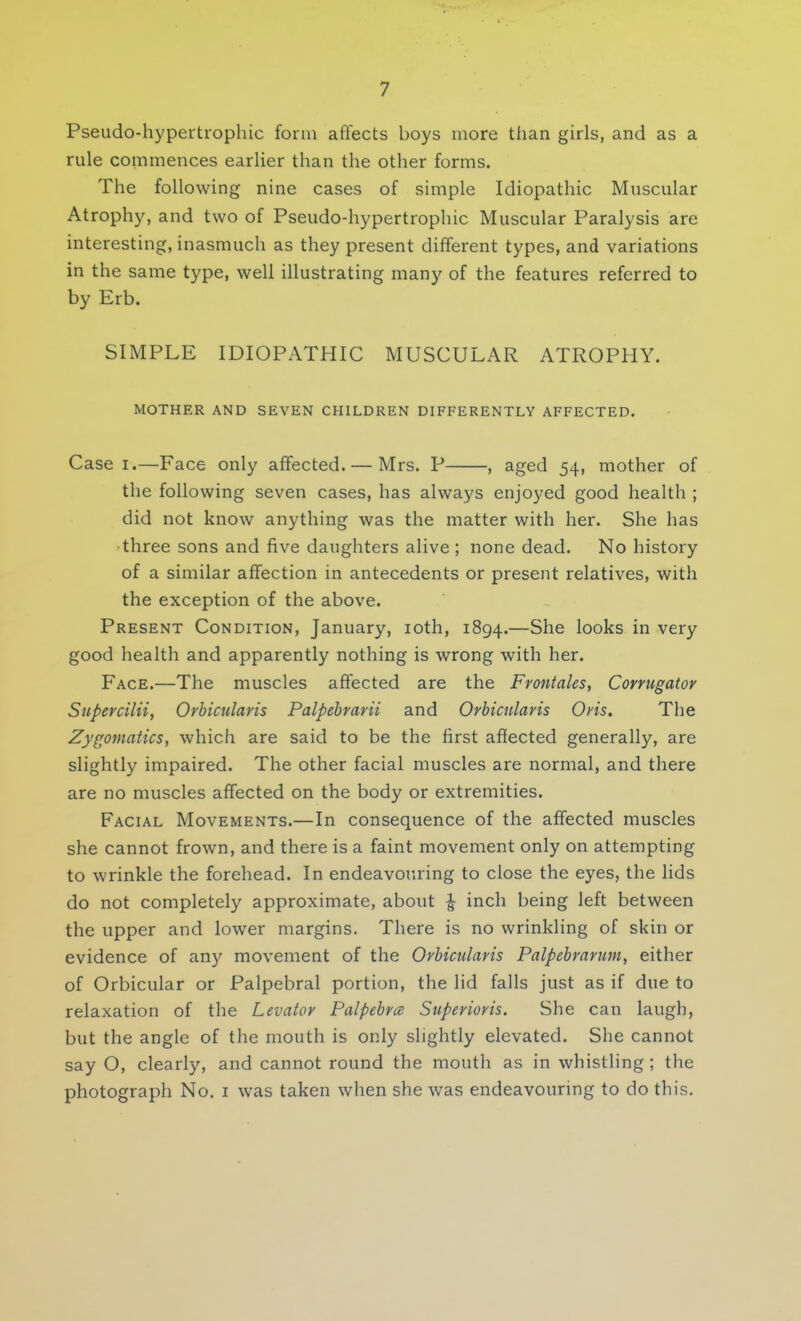 Pseudohypertrophic form affects boys more than girls, and as a rule commences earlier than the other forms. The following nine cases of simple Idiopathic Muscular Atrophy, and two of Pseudo-hypertrophic Muscular Paralysis are interesting, inasmuch as they present different types, and variations in the same type, well illustrating many of the features referred to by Erb. SIMPLE IDIOPATHIC MUSCULAR ATROPHY. MOTHER AND SEVEN CHILDREN DIFFERENTLY AFFECTED. Case i.—Face only affected. — Mrs. P , aged 54, mother of the following seven cases, has always enjoyed good health ; did not know anything was the matter with her. She has three sons and five daughters alive ; none dead. No history of a similar affection in antecedents or present relatives, with the exception of the above. Present Condition, January, 10th, 1894.—She looks in very good health and apparently nothing is wrong with her. Face.—The muscles affected are the Frontales, Corrugator Super cilii, Orbicularis Palpebrarii and Orbicularis Oris. The Zygomatics, which are said to be the first affected generally, are slightly impaired. The other facial muscles are normal, and there are no muscles affected on the body or extremities. Facial Movements.—In consequence of the affected muscles she cannot frown, and there is a faint movement only on attempting to wrinkle the forehead. In endeavouring to close the eyes, the lids do not completely approximate, about £ inch being left between the upper and lower margins. There is no wrinkling of skin or evidence of any movement of the Orbicularis Palpebrarum, either of Orbicular or Palpebral portion, the lid falls just as if due to relaxation of the Levator Palpebra Superioris. She can laugh, but the angle of the mouth is only slightly elevated. She cannot say O, clearly, and cannot round the mouth as in whistling ; the photograph No. 1 was taken when she was endeavouring to do this.