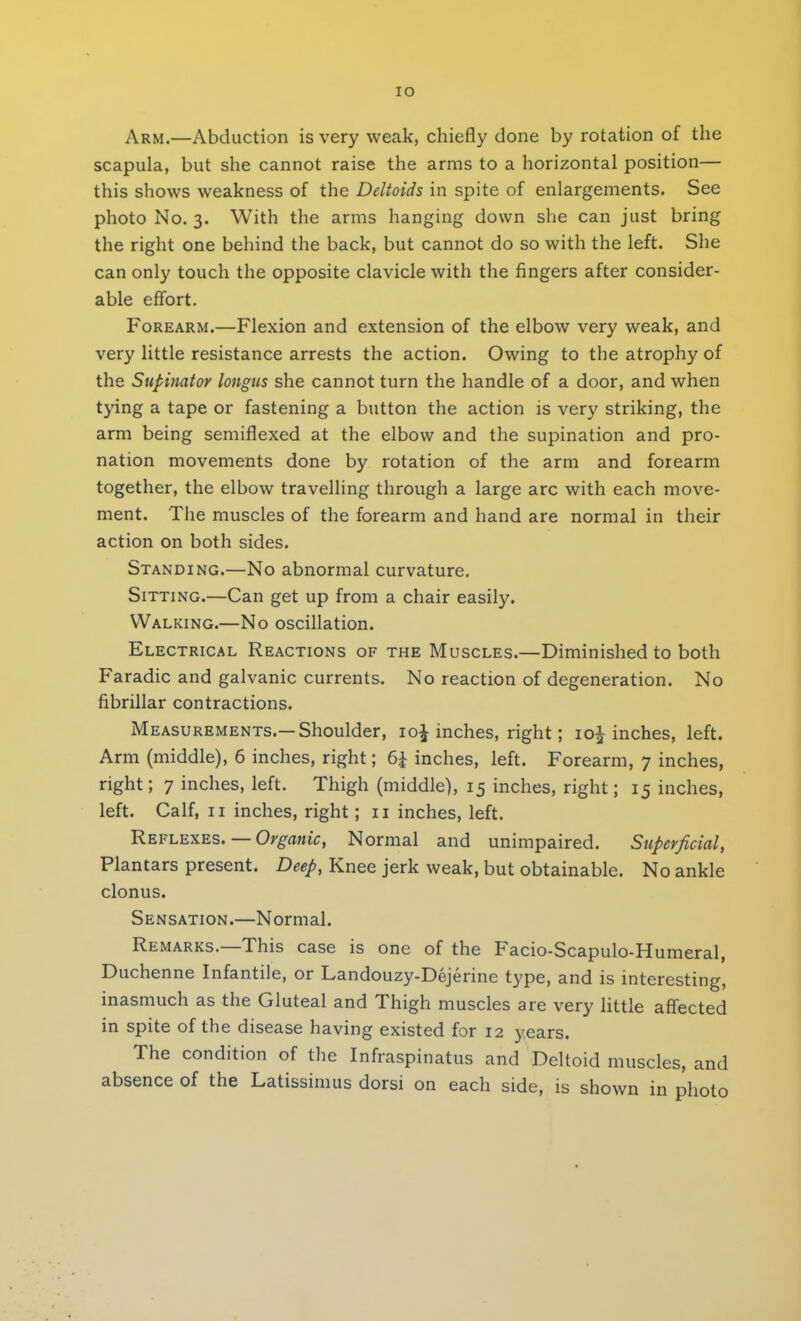 IO Arm.—Abduction is very weak, chiefly done by rotation of the scapula, but she cannot raise the arms to a horizontal position— this shows weakness of the Deltoids in spite of enlargements. See photo No. 3. With the arms hanging down she can just bring the right one behind the back, but cannot do so with the left. She can only touch the opposite clavicle with the fingers after consider- able effort. Forearm.—Flexion and extension of the elbow very weak, and very little resistance arrests the action. Owing to the atrophy of the Supinator longus she cannot turn the handle of a door, and when tying a tape or fastening a button the action is very striking, the arm being semiflexed at the elbow and the supination and pro- nation movements done by rotation of the arm and forearm together, the elbow travelling through a large arc with each move- ment. The muscles of the forearm and hand are normal in their action on both sides. Standing.—No abnormal curvature. Sitting.—Can get up from a chair easily. Walking.—No oscillation. Electrical Reactions of the Muscles.—Diminished to both Faradic and galvanic currents. No reaction of degeneration. No fibrillar contractions. Measurements.—Shoulder, io£ inches, right; io£ inches, left. Arm (middle), 6 inches, right; 6£ inches, left. Forearm, 7 inches, right; 7 inches, left. Thigh (middle), 15 inches, right; 15 inches, left. Calf, 11 inches, right; 11 inches, left. Reflexes. — Organic, Normal and unimpaired. Superficial, Plantars present. Deep, Knee jerk weak, but obtainable. No ankle clonus. Sensation.—Normal. Remarks.—This case is one of the Facio-Scapulo-Humeral, Duchenne Infantile, or Landouzy-Dejerine type, and is interesting, inasmuch as the Gluteal and Thigh muscles are very little affected in spite of the disease having existed for 12 years. The condition of the Infraspinatus and Deltoid muscles, and absence of the Latissimus dorsi on each side, is shown in photo
