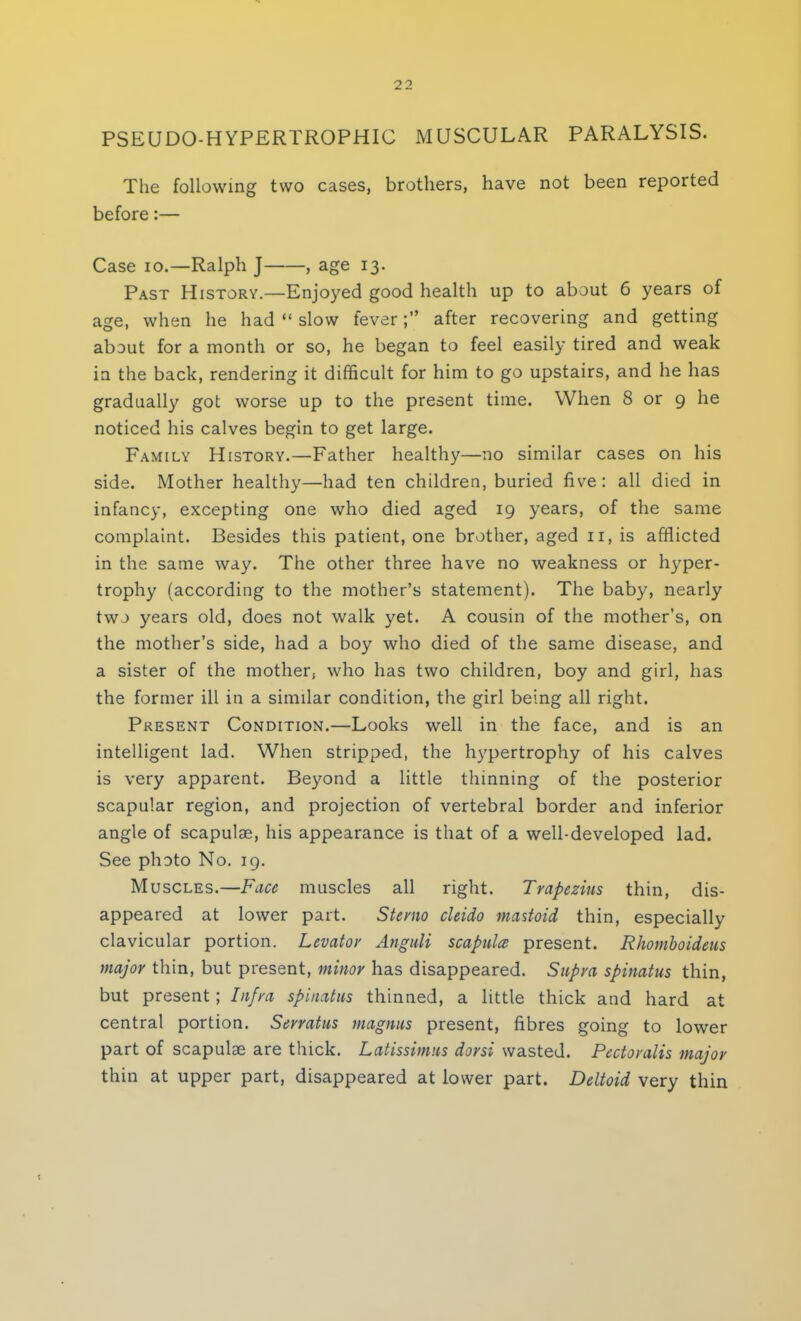 PSEUDOHYPERTROPHIC MUSCULAR PARALYSIS. The following two cases, brothers, have not been reported before:— Case io.—Ralph J , age 13. Past History.—Enjoyed good health up to about 6 years of age, when he had  slow fever; after recovering and getting about for a month or so, he began to feel easily tired and weak in the back, rendering it difficult for him to go upstairs, and he has gradually got worse up to the present time. When 8 or 9 he noticed his calves begin to get large. Family History.—Father healthy—no similar cases on his side. Mother healthy—had ten children, buried five: all died in infancy, excepting one who died aged 19 years, of the same complaint. Besides this patient, one brother, aged 11, is afflicted in the same way. The other three have no weakness or hyper- trophy (according to the mother's statement). The baby, nearly two years old, does not walk yet. A cousin of the mother's, on the mother's side, had a boy who died of the same disease, and a sister of the mother, who has two children, boy and girl, has the former ill in a similar condition, the girl being all right. Present Condition.—Looks well in the face, and is an intelligent lad. When stripped, the hypertrophy of his calves is very apparent. Beyond a little thinning of the posterior scapular region, and projection of vertebral border and inferior angle of scapulae, his appearance is that of a well-developed lad. See photo No. 19. Muscles.—Face muscles all right. Trapezius thin, dis- appeared at lower part. Stemo cleido mastoid thin, especially clavicular portion. Levator Anguli scapula present. Rhomboideus major thin, but present, minor has disappeared. Supra spinatus thin, but present ; Infra spinatus thinned, a little thick and hard at central portion. Serratus magnus present, fibres going to lower part of scapulae are thick. Latissimus dorsi wasted. Pectoralis major thin at upper part, disappeared at lower part. Deltoid very thin