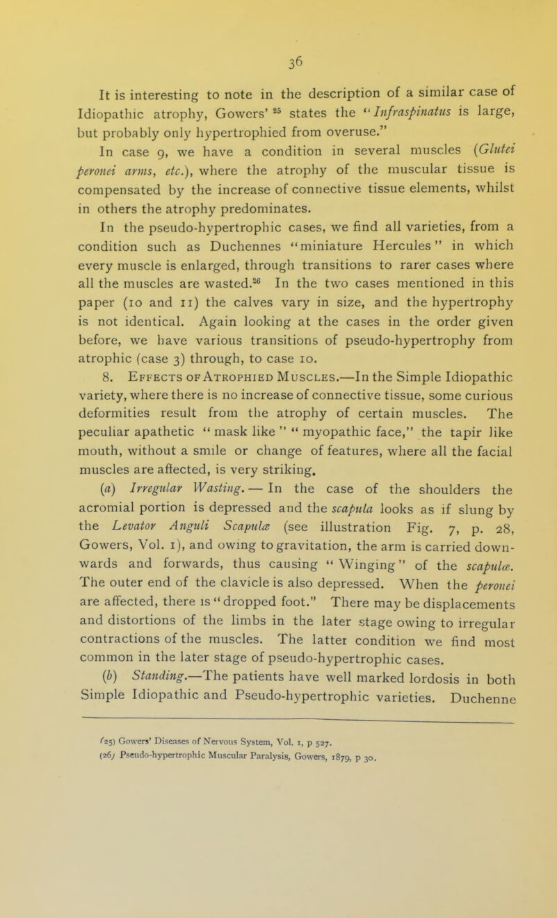 It is interesting to note in the description of a similar case of Idiopathic atrophy, Gowcrs'25 states the Infraspinatus is large, but probably only hypertrophied from overuse. In case 9, we have a condition in several muscles (Glutei peronei arms, etc.), where the atrophy of the muscular tissue is compensated by the increase of connective tissue elements, whilst in others the atrophy predominates. In the pseudo-hypertrophic cases, we find all varieties, from a condition such as Duchennes miniature Hercules in which every muscle is enlarged, through transitions to rarer cases where all the muscles are wasted.26 In the two cases mentioned in this paper (10 and 11) the calves vary in size, and the hypertrophy is not identical. Again looking at the cases in the order given before, we have various transitions of pseudo-hypertrophy from atrophic (case 3) through, to case 10. 8. Effects of Atrophied Muscles.—In the Simple Idiopathic variety, where there is no increase of connective tissue, some curious deformities result from the atrophy of certain muscles. The peculiar apathetic  mask like   myopathic face, the tapir like mouth, without a smile or change of features, where all the facial muscles are affected, is very striking. (a) Irregular Wasting.— In the case of the shoulders the acromial portion is depressed and the scapula looks as if slung by the Levator Anguli Scapula (see illustration Fig. 7, p. 28, Gowers, Vol. 1), and owing to gravitation, the arm is carried down- wards and forwards, thus causing  Winging of the scapula-. The outer end of the clavicle is also depressed. When the peronei are affected, there is  dropped foot. There may be displacements and distortions of the limbs in the later stage owing to irregular contractions of the muscles. The latter condition we find most common in the later stage of pseudo-hypertrophic cases. (b) Standing.—The patients have well marked lordosis in both Simple Idiopathic and Pseudo-hypertrophic varieties. Duchenne ^25) Gowers' Diseases of Nervous System, Vol. I, p 527. (26; Pseudo-hypertrophic Muscular Paralysis, Gowers, 1879, p 30.