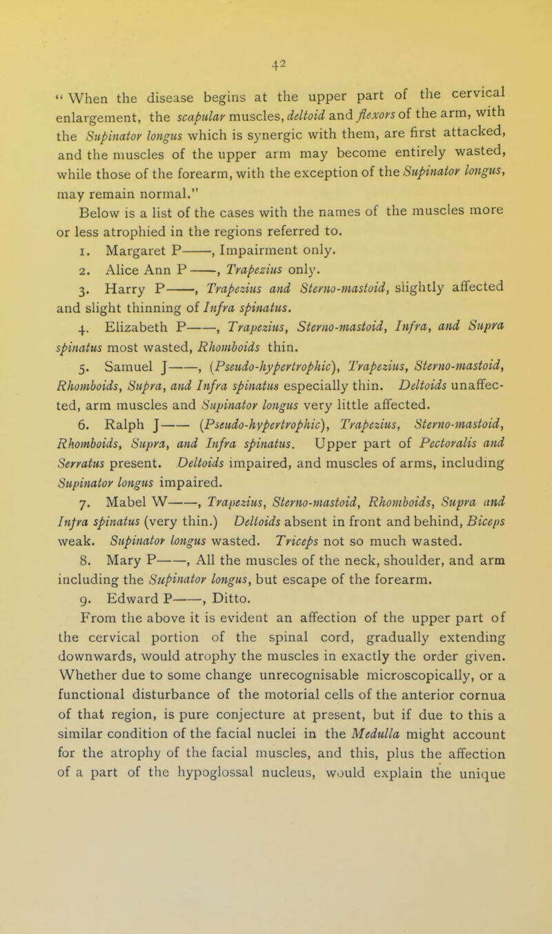 When the disease begins at the upper part of the cervical enlargement, the scapular muscles, deltoid and flexors of the arm, with the Supinator longus which is synergic with them, are first attacked, and the muscles of the upper arm may become entirely wasted, while those of the forearm, with the exception of the Supinator longus, may remain normal. Below is a list of the cases with the names of the muscles more or less atrophied in the regions referred to. 1. Margaret P , Impairment only. 2. Alice Ann P , Trapezius only. 3. Harry P , Trapezius and Sterno-mastoid, slightly affected and slight thinning of Infra spinatus. 4. Elizabeth P , Trapezius, Ster no-mastoid, Infra, and Supra spinatus most wasted, Rhomboids thin. 5. Samuel J , {Pseudo-hyper trophic), Trapezius, Ster no-mastoid, Rhomboids, Supra, and Infra spinatus especially thin. Deltoids unaffec- ted, arm muscles and Supinator longus very little affected. 6. Ralph J {Pseudo-hypertrophic), Trapezius, Sterno-mastoid, Rhomboids, Supra, and Infra spinatus. Upper part of Pectoralis and Serratus present. Deltoids impaired, and muscles of arms, including Supinator longus impaired. 7. Mabel W , Trapezius, Sterno-mastoid, Rhomboids, Supra and Infra spinatus (very thin.) Deltoids absent in front and behind, Biceps weak. Supinator longus wasted. Triceps not so much wasted. 8. Mary P , All the muscles of the neck, shoulder, and arm including the Supinator longus, but escape of the forearm. 9. Edward P , Ditto. From the above it is evident an affection of the upper part of the cervical portion of the spinal cord, gradually extending downwards, would atrophy the muscles in exactly the order given. Whether due to some change unrecognisable microscopically, or a functional disturbance of the motorial cells of the anterior cornua of that region, is pure conjecture at present, but if due to this a similar condition of the facial nuclei in the Medulla might account for the atrophy of the facial muscles, and this, plus the affection of a part of the hypoglossal nucleus, would explain the unique