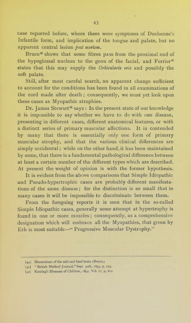 case reported before, where there were symptoms of Duchenne's Infantile form, and implication of the tongue and palate, but no apparent central lesion post mortem. Bruce40 shows that some fibres pass from the proximal end of the hypoglossal nucleus to the genu of the facial, and Ferrier41 states that this may supply the Orbicularis oris and possibly the soft palate. Still, after most careful search, no apparent change sufficient to account for the conditions has been found in all examinations of the cord made after death ; consequently, we must yet look upon these cases as Myopathic atrophies. Dr. James Stewart42 says : In the present state of our knowledge it is impossible to say whether we have to do with one disease, presenting in different cases, different anatomical features, or with a distinct series of primary muscular affections. It is contended by many that there is essentially only one form of primary muscular atrophy, and that the various clinical differences are simply accidental; while on the other hand, it has been maintained by some, that there is a fundamental pathological difference between at least a certain number of the different types which are described. At present the weight of opinion is with the former hypothesis. It is evident from the above comparisons that Simple Idiopathic and Pseudo-hypertrophic cases are probably different manifesta- tions of the same disease; for the distinction is so small that in many cases it will be impossible to discriminate between them. From the foregoing reports it is seen that in the so-called Simple Idiopathic cases, generally some attempt at hypertrophy is found in one or more muscles ; consequently, as a comprehensive designation which will embrace all the Myopathies, that given by Erb is most suitable— Progressive Muscular Dystrophy. (40) Illustrations of the mid and hind brain (Bruce.) (41) British Medical Journal, Sept 30th, 1893, p. 725. (42) Keating's Diseases of Children, 1891, Vol. iv, p. 812