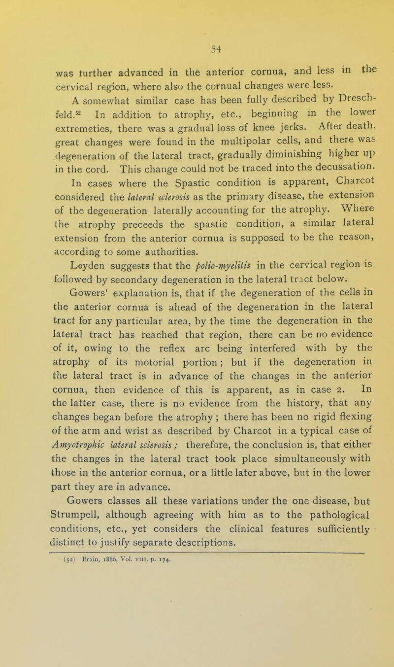 was turther advanced in the anterior cornua, and less in the cervical region, where also the cornual changes were less. A somewhat similar case has been fully described by Dresch- feld.52 In addition to atrophy, etc., beginning in the lower extremeties, there was a gradual loss of knee jerks. After death, great changes were found in the multipolar cells, and there was degeneration of the lateral tract, gradually diminishing higher up in the cord. This change could not be traced into the decussation. In cases where the Spastic condition is apparent, Charcot considered the lateral sclerosis as the primary disease, the extension of the degeneration laterally accounting for the atrophy. Where the atrophy preceeds the spastic condition, a similar lateral extension from the anterior cornua is supposed to be the reason, according to some authorities. Leyden suggests that the polio-myelitis in the cervical region is followed by secondary degeneration in the lateral trnct below. Gowers' explanation is, that if the degeneration of the cells in the anterior cornua is ahead of the degeneration in the lateral tract for any particular area, by the time the degeneration in the lateral tract has reached that region, there can be no evidence of it, owing to the reflex arc being interfered with by the atrophy of its motorial portion ; but if the degeneration in the lateral tract is in advance of the changes in the anterior cornua, then evidence of this is apparent, as in case 2. In the latter case, there is no evidence from the history, that any changes began before the atrophy ; there has been no rigid flexing of the arm and wrist as described by Charcot in a typical case of Amyotrophic lateral sclerosis ; therefore, the conclusion is, that either the changes in the lateral tract took place simultaneously with those in the anterior cornua, or a little later above, but in the lower part they are in advance. Gowers classes all these variations under the one disease, but Strumpell, although agreeing with him as to the pathological conditions, etc., yet considers the clinical features sufficiently distinct to justify separate descriptions. (52) Brain. 1886, Vol. vm. p. 174.