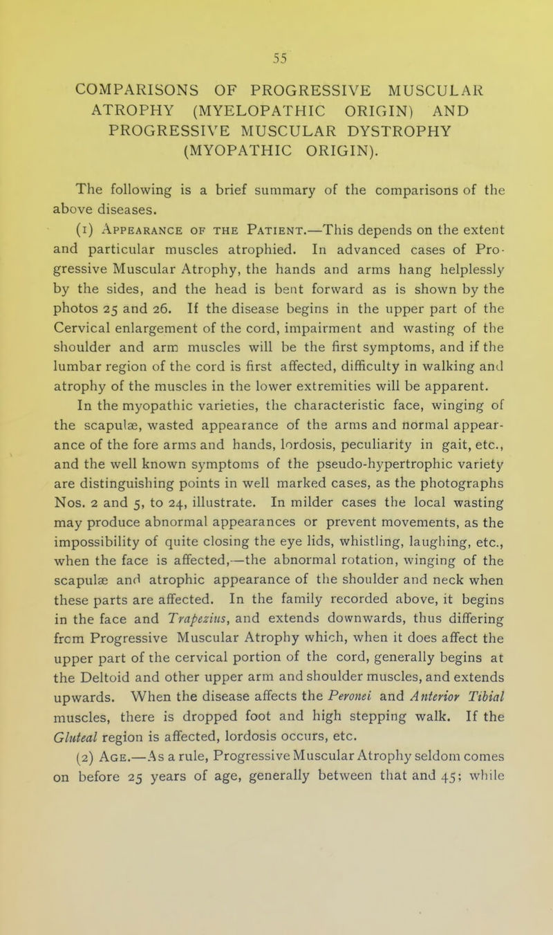 COMPARISONS OF PROGRESSIVE MUSCULAR ATROPHY (MYELOPATHIC ORIGIN) AND PROGRESSIVE MUSCULAR DYSTROPHY (MYOPATHIC ORIGIN). The following is a brief summary of the comparisons of the above diseases. (1) Appearance of the Patient.—This depends on the extent and particular muscles atrophied. In advanced cases of Pro- gressive Muscular Atrophy, the hands and arms hang helplessly by the sides, and the head is bent forward as is shown by the photos 25 and 26. If the disease begins in the upper part of the Cervical enlargement of the cord, impairment and wasting of the shoulder and arm muscles will be the first symptoms, and if the lumbar region of the cord is first affected, difficulty in walking and atrophy of the muscles in the lower extremities will be apparent. In the myopathic varieties, the characteristic face, winging of the scapulae, wasted appearance of the arms and normal appear- ance of the fore arms and hands, lordosis, peculiarity in gait, etc., and the well known symptoms of the pseudo-hypertrophic variety are distinguishing points in well marked cases, as the photographs Nos. 2 and 5, to 24, illustrate. In milder cases the local wasting may produce abnormal appearances or prevent movements, as the impossibility of quite closing the eye lids, whistling, laughing, etc., when the face is affected,—the abnormal rotation, winging of the scapulae and atrophic appearance of the shoulder and neck when these parts are affected. In the family recorded above, it begins in the face and Trapezius, and extends downwards, thus differing from Progressive Muscular Atrophy which, when it does affect the upper part of the cervical portion of the cord, generally begins at the Deltoid and other upper arm and shoulder muscles, and extends upwards. When the disease affects the Peronei and Anterior Tibial muscles, there is dropped foot and high stepping walk. If the Gluteal region is affected, lordosis occurs, etc. (2) Age.—Asarule, Progressive Muscular Atrophy seldom comes on before 25 years of age, generally between that and 45; while