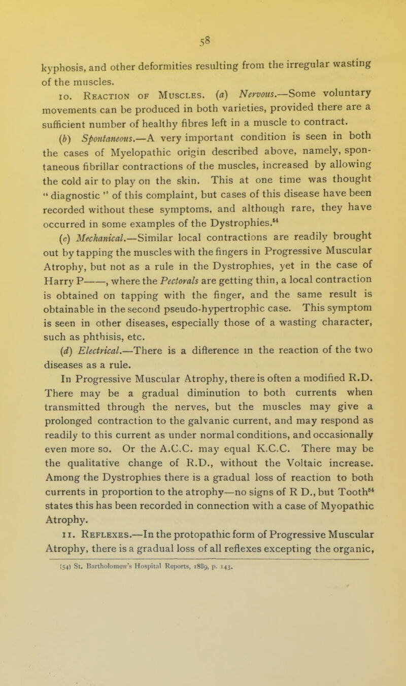 kyphosis, and other deformities resulting from the irregular wasting of the muscles. 10. Reaction of Muscles, (a) Nervous.—Some voluntary movements can be produced in both varieties, provided there are a sufficient number of healthy fibres left in a muscle to contract. (b) Spontaneous.—A very important condition is seen in both the cases of Myelopathic origin described above, namely, spon- taneous fibrillar contractions of the muscles, increased by allowing the cold air to play on the skin. This at one time was thought  diagnostic  of this complaint, but cases of this disease have been recorded without these symptoms, and although rare, they have occurred in some examples of the Dystrophies. (c) Mechanical.—Similar local contractions are readily brought out by tapping the muscles with the fingers in Progressive Muscular Atrophy, but not as a rule in the Dystrophies, yet in the case of Harry P , where the Pectorals are getting thin, a local contraction is obtained on tapping with the finger, and the same result is obtainable in the second pseudo-hypertrophic case. This symptom is seen in other diseases, especially those of a wasting character, such as phthisis, etc. (d) Electrical.—There is a difference in the reaction of the two diseases as a rule. In Progressive Muscular Atrophy, there is often a modified R.D. There may be a gradual diminution to both currents when transmitted through the nerves, but the muscles may give a prolonged contraction to the galvanic current, and may respond as readily to this current as under normal conditions, and occasionally even more so. Or the A.C.C. ma}' equal K.C.C. There may be the qualitative change of R.D., without the Voltaic increase. Among the Dystrophies there is a gradual loss of reaction to both currents in proportion to the atrophy—no signs of R D., but Tooth8* states this has been recorded in connection with a case of Myopathic Atrophy. 11. Reflexes.—In the protopathic form of Progressive Muscular Atrophy, there is a gradual loss of all reflexes excepting the organic, (54) St. Bartholomew's Hospital Reports, 1889, p. 143.