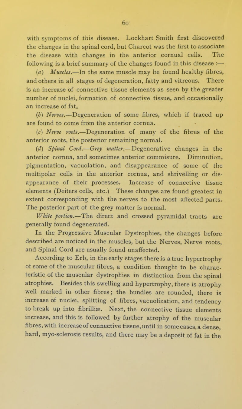 with symptoms of this disease. Lockhart Smith first discovered the changes in the spinal cord, but Charcot was the first to associate the disease with changes in the anterior cornual cells. The following is a brief summary of the changes found in this disease :— (a) Muscles.—In the same muscle may be found healthy fibres, and others in all stages of degeneration, fatty and vitreous. There is an increase of connective tissue elements as seen by the greater number of nuclei, formation of connective tissue, and occasionally an increase of fat. (b) Nerves.—Degeneration of some fibres, which if traced up are found to come from the anterior cornua. (c) Nerve roots.—Degeneration of many of the fibres of the anterior roots, the posterior remaining normal. (d) Spinal Cord.—Grey matter.— Degenerative changes in the anterior cornua, and sometimes anterior commisure. Diminution, pigmentation, vacuolation, and disappearance of some of the multipolar cells in the anterior cornua, and shrivelling or dis- appearance of their processes. Increase of connective tissue elements (Deiters cells, etc.) These changes are found greatest in extent corresponding with the nerves to the most affected parts. The posterior part of the grey matter is normal. White portion.—The direct and crossed pyramidal tracts are generally found degenerated. In the Progressive Muscular Dystrophies, the changes before described are noticed in the muscles, but the Nerves, Nerve roots, and Spinal Cord are usually found unaffected. According to Erb, in the early stages there is a true hypertrophy ot some of the muscular fibres, a condition thought to be charac- teristic of the muscular dystrophies in distinction from the spinal atrophies. Besides this swelling and hypertrophy, there is atrophy well marked in other fibres ; the bundles are rounded, there is increase of nuclei, splitting of fibres, vacuolization, and tendency to break up into fibrilliae. Next, the connective tissue elements increase, and this is followed by further atrophy of the muscular fibres, with increase of connective tissue, until in some cases, a dense, hard, myo-sclerosis results, and there may be a deposit of fat in the