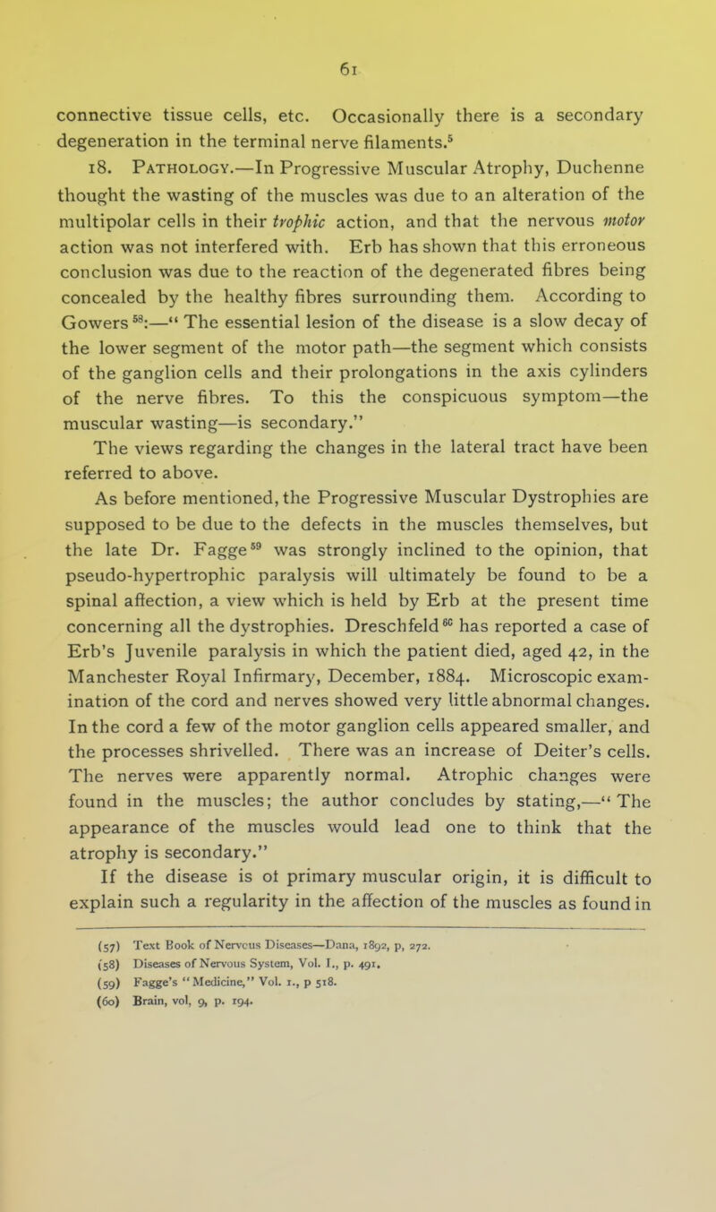 connective tissue cells, etc. Occasionally there is a secondary degeneration in the terminal nerve filaments.5 18. Pathology.—In Progressive Muscular Atrophy, Duchenne thought the wasting of the muscles was due to an alteration of the multipolar cells in their trophic action, and that the nervous motor action was not interfered with. Erb has shown that this erroneous conclusion was due to the reaction of the degenerated fibres being concealed by the healthy fibres surrounding them. According to Gowers58:— The essential lesion of the disease is a slow decay of the lower segment of the motor path—the segment which consists of the ganglion cells and their prolongations in the axis cylinders of the nerve fibres. To this the conspicuous symptom—the muscular wasting—is secondary. The views regarding the changes in the lateral tract have been referred to above. As before mentioned, the Progressive Muscular Dystrophies are supposed to be due to the defects in the muscles themselves, but the late Dr. Fagge59 was strongly inclined to the opinion, that pseudo-hypertrophic paralysis will ultimately be found to be a spinal affection, a view which is held by Erb at the present time concerning all the dystrophies. Dreschfeld60 has reported a case of Erb's Juvenile paralysis in which the patient died, aged 42, in the Manchester Royal Infirmary, December, 1884. Microscopic exam- ination of the cord and nerves showed very little abnormal changes. In the cord a few of the motor ganglion cells appeared smaller, and the processes shrivelled. There was an increase of Deiter's cells. The nerves were apparently normal. Atrophic changes were found in the muscles; the author concludes by stating,—The appearance of the muscles would lead one to think that the atrophy is secondary. If the disease is ot primary muscular origin, it is difficult to explain such a regularity in the affection of the muscles as found in (57) Text Book of Nervous Diseases—Dana, 1892, p, 272. {58) Diseases of Nervous System, Vol. I., p. 491. (59) Fagge's  Medicine, Vol. I., p 518. (60) Brain, vol, 9, p. 194.