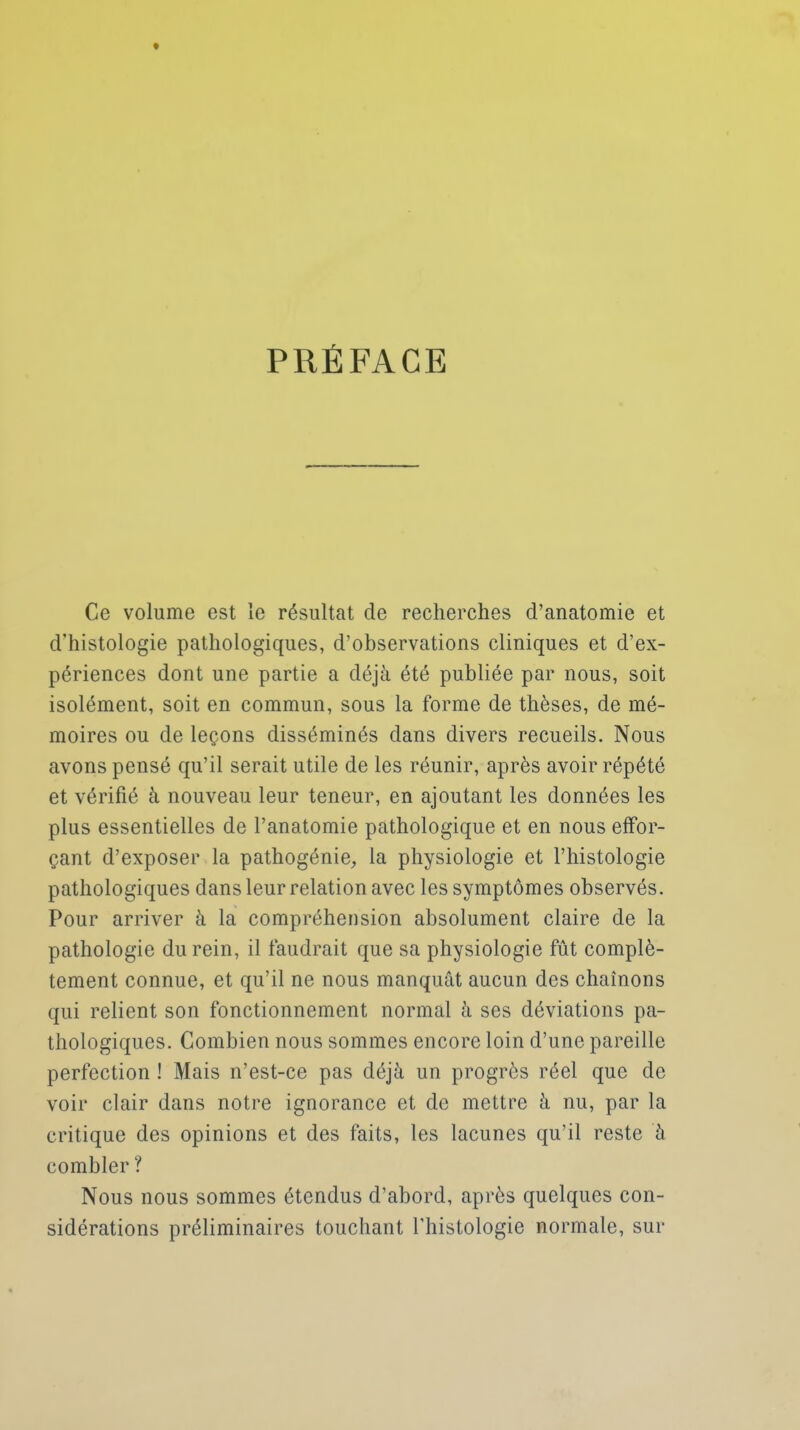 PRÉFACE Ce volume est le résultat de recherches d'anatomie et d'histologie pathologiques, d'observations cliniques et d'ex- périences dont une partie a déjà été publiée par nous, soit isolément, soit en commun, sous la forme de thèses, de mé- moires ou de leçons disséminés dans divers recueils. Nous avons pensé qu'il serait utile de les réunir, après avoir répété et vérifié à nouveau leur teneur, en ajoutant les données les plus essentielles de l'anatomie pathologique et en nous effor- çant d'exposer la pathogénie, la physiologie et l'histologie pathologiques dans leur relation avec les symptômes observés. Pour arriver à la compréhension absolument claire de la pathologie du rein, il faudrait que sa physiologie fût complè- tement connue, et qu'il ne nous manquât aucun des chaînons qui relient son fonctionnement normal à ses déviations pa- thologiques. Combien nous sommes encore loin d'une pareille perfection ! Mais n'est-ce pas déjà un progrès réel que de voir clair dans notre ignorance et de mettre à nu, par la critique des opinions et des faits, les lacunes qu'il reste à combler ? Nous nous sommes étendus d'abord, après quelques con- sidérations préliminaires touchant l'histologie normale, sur